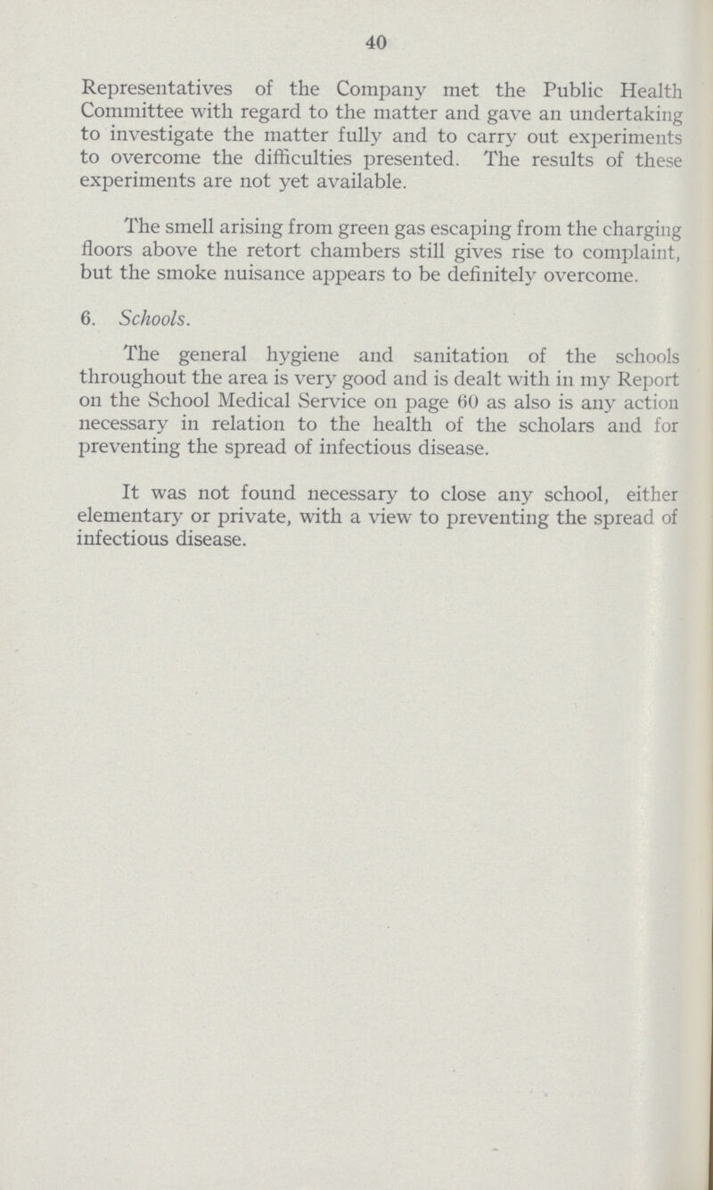 40 Representatives of the Company met the Public Health Committee with regard to the matter and gave an undertaking to investigate the matter fully and to carry out experiments to overcome the difficulties presented. The results of these experiments are not yet available. The smell arising from green gas escaping from the charging floors above the retort chambers still gives rise to complaint, but the smoke nuisance appears to be definitely overcome. 6. Schools. The general hygiene and sanitation of the schools throughout the area is very good and is dealt with in my Report on the School Medical Service on page 60 as also is any action necessary in relation to the health of the scholars and for preventing the spread of infectious disease. It was not found necessary to close any school, either elementary or private, with a view to preventing the spread of infectious disease.