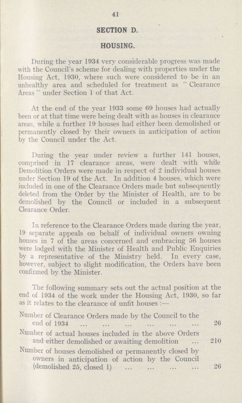 41 SECTION D. HOUSING. During the year 1934 very considerable progress was made with the Council's scheme for dealing with properties under the Housing Act, 1930, where such were considered to be in an unhealthy area and scheduled for treatment as  Clearance Areas  under Section 1 of that Act. At the end of the year 1933 some 69 houses had actually been or at that time were being dealt with as houses in clearance areas, while a further 19 houses had either been demolished or permanently closed by their owners in anticipation of action by the Council under the Act. During the year under review a further 141 houses, comprised in 17 clearance areas, were dealt with while Demolition Orders were made in respect of 2 individual houses under Section 19 of the Act. In addition 4 houses, which were included in one of the Clearance Orders made but subsequently deleted from the Order by the Minister of Health, are to be demolished by the Council or included in a subsequent Clearance Order. In reference to the Clearance Orders made during the year, 19 separate appeals on behalf of individual owners owning houses in 7 of the areas concerned and embracing 56 houses were lodged with the Minister of Health and Public Enquiries by a representative of the Ministry held. In every case, however, subject to slight modification, the Orders have been confirmed by the Minister. The following summary sets out the actual position at the end of 1934 of the work under the Housing Act, 1930, so far as it relates to the clearance of unfit houses :— Number of Clearance Orders made by the Council to the end of 1934 26 Number of actual houses included in the above Orders and either demolished or awaiting demolition 210 Number of houses demolished or permanently closed by owners in anticipation of action by the Council (demolished 25, closed 1) 26