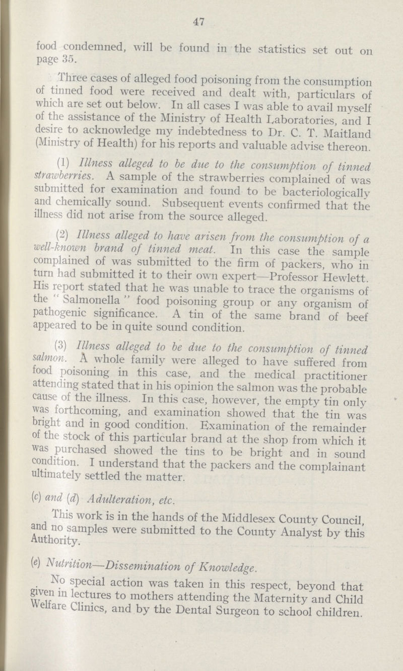 47 food condemned, will be found in the statistics set out on page 35. Three cases of alleged food poisoning from the consumption of tinned food were received and dealt with, particulars of which are set out below. In all cases I was able to avail myself of the assistance of the Ministry of Health Laboratories, and I desire to acknowledge my indebtedness to Dr. C. T. Maitland (Ministry of Health) for his reports and valuable advise thereon. (1) Illness alleged to be due to the consumption of tinned strawberries. A sample of the strawberries complained of was submitted for examination and found to be bacteriologically and chemically sound. Subsequent events confirmed that the illness did not arise from the source alleged. (2) Illness alleged to have arisen from the consumption of a well-known brand of tinned meat. In this case the sample complained of was submitted to the firm of packers, who in turn had submitted it to their own expert—Professor Hewlett. His report stated that he was unable to trace the organisms of the Salmonella food poisoning group or any organism of pathogenic significance. A tin of the same brand of beef appeared to be in quite sound condition. (3) Illness alleged to be due to the consumption of tinned salmon. A whole family were alleged to have suffered from food poisoning in this case, and the medical practitioner attending stated that in his opinion the salmon was the probable cause of the illness. In this case, however, the empty tin only was forthcoming, and examination showed that the tin was bright and in good condition. Examination of the remainder of the stock of this particular brand at the shop from which it was purchased showed the tins to be bright and in sound condition. I understand that the packers and the complainant ultimately settled the matter. (c) and (d) Adulteration, etc. This work is in the hands of the Middlesex County Council, and no samples were submitted to the County Analyst by this Authority. (e) Nutrition—Dissemination of Knowledge. No special action was taken in this respect, beyond that given in lectures to mothers attending the Maternity and Child Welfare Clinics, and by the Dental Surgeon to school children.