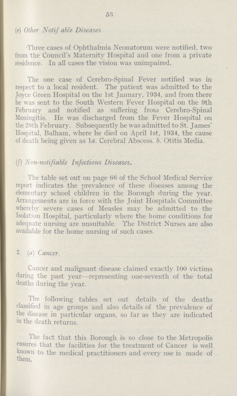58 (e) Other Notif able Diseases Three cases of Ophthalmia Neonatorum were notified, two from the Council's Maternity Hospital and one from a private residence. In all cases the vision was unimpaired. The one case of Cerebro-Spinal Fever notified was in respect to a local resident. The patient was admitted to the Joyce Green Hospital on the 1st January, 1934, and from there he was sent to the South Western Fever Hospital on the 9th February and notified as suffering from Cerebro-Spinal Meningitis. He was discharged from the Fever Hospital on the 28th February. Subsequently he was admitted to St. James' Hospital, Balham, where he died on April 1st, 1934, the cause of death being given as la. Cerebral Abscess, b. Otitis Media. (f) Non-notifiable Infectious Diseases. The table set out on page 66 of the School Medical Service report indicates the prevalence of these diseases among the elementary school children in the Borough during the year. Arrangements are in force with the Joint Hospitals Committee whereby severe cases of Measles may be admitted to the Isolation Hospital, particularly where the home conditions for adequate nursing are unsuitable. The District Nurses are also available for the home nursing of such cases. 2. (a) Cancer. Cancer and malignant disease claimed exactly 100 victims during the past year—representing one-seventh of the total deaths during the year. The following tables set out details of the deaths classified in age groups and also details of the prevalence of the disease in particular organs, so far as they are indicated in the death returns. The fact that this Borough is so close to the Metropolis ensures that the facilities for the treatment of Cancer is well known to the medical practitioners and every use is made of them.