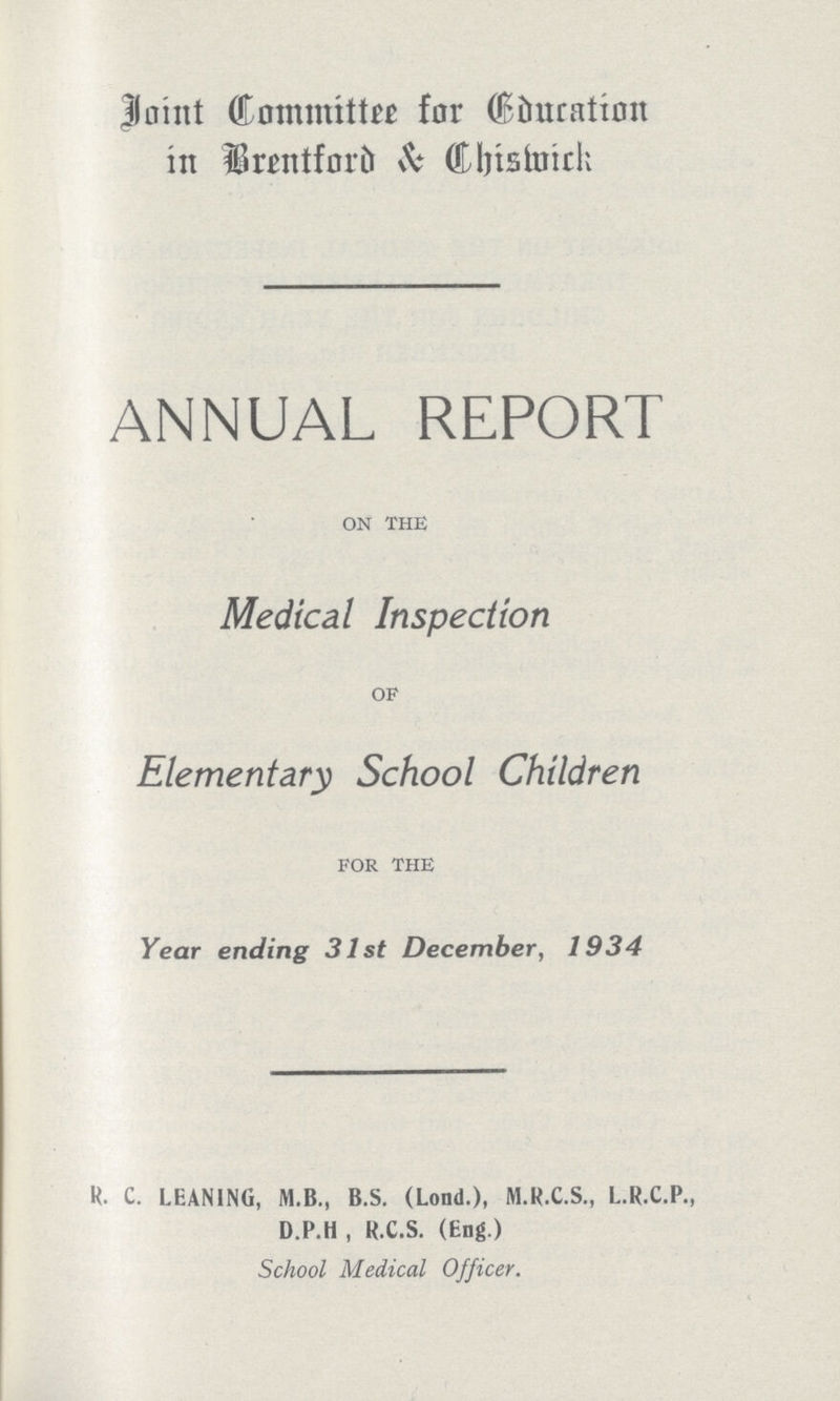 Joint Committee for Education in Brentford & Chishmick ANNUAL REPORT ON THE Medical Inspection OF Elementary School Children FOR THE Year ending 31st December, 1934 R. C. LEANING, M.B., B.S. (Lond.), M.R.C.S., L.R.C.P., D.P.H , R.C.S. (Eng.) School Medical Officer.
