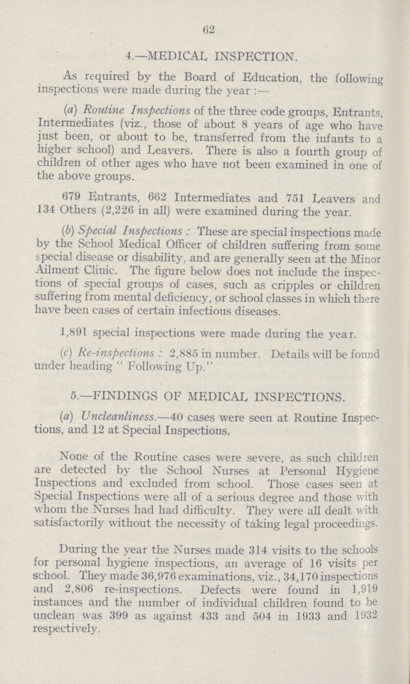 62 4.—MEDICAL INSPECTION. As required by the Board of Education, the following inspections were made during the year:— (a) Routine Inspections of the three code groups, Entrants, Intermediates (viz., those of about 8 years of age who have just been, or about to be, transferred from the infants to a higher school) and Leavers. There is also a fourth group of children of other ages who have not been examined in one of the above groups. 679 Entrants, 662 Intermediates and 751 Leavers and 134 Others (2,226 in all) were examined during the year. (b) Special Inspections: These are special inspections made by the School Medical Officer of children suffering from some special disease or disability, and are generally seen at the Minor Ailment Clinic. The figure below does not include the inspec tions of special groups of cases, such as cripples or children suffering from mental deficiency, or school classes in which there have been cases of certain infectious diseases. 1,891 special inspections were made during the year. (c) Re-inspections: 2,885 in number. Details will be found under heading  Following Up. 5.—FINDINGS OF MEDICAL INSPECTIONS. (a) Uncleanliness.—40 cases were seen at Routine Inspec tions, and 12 at Special Inspections. None of the Routine cases were severe, as such children are detected by the School Nurses at Personal Hygiene Inspections and excluded from school. Those cases seen at Special Inspections were all of a serious degree and those with whom the Nurses had had difficulty. They were all dealt with satisfactorily without the necessity of taking legal proceedings. During the year the Nurses made 314 visits to the schools for personal hygiene inspections, an average of 16 visits per school. They made 36,976 examinations, viz., 34,170 inspections and 2,806 re-inspections. Defects were found in 1,919 instances and the number of individual children found to be unclean was 399 as against 433 and 504 in 1933 and 1932 respectively.