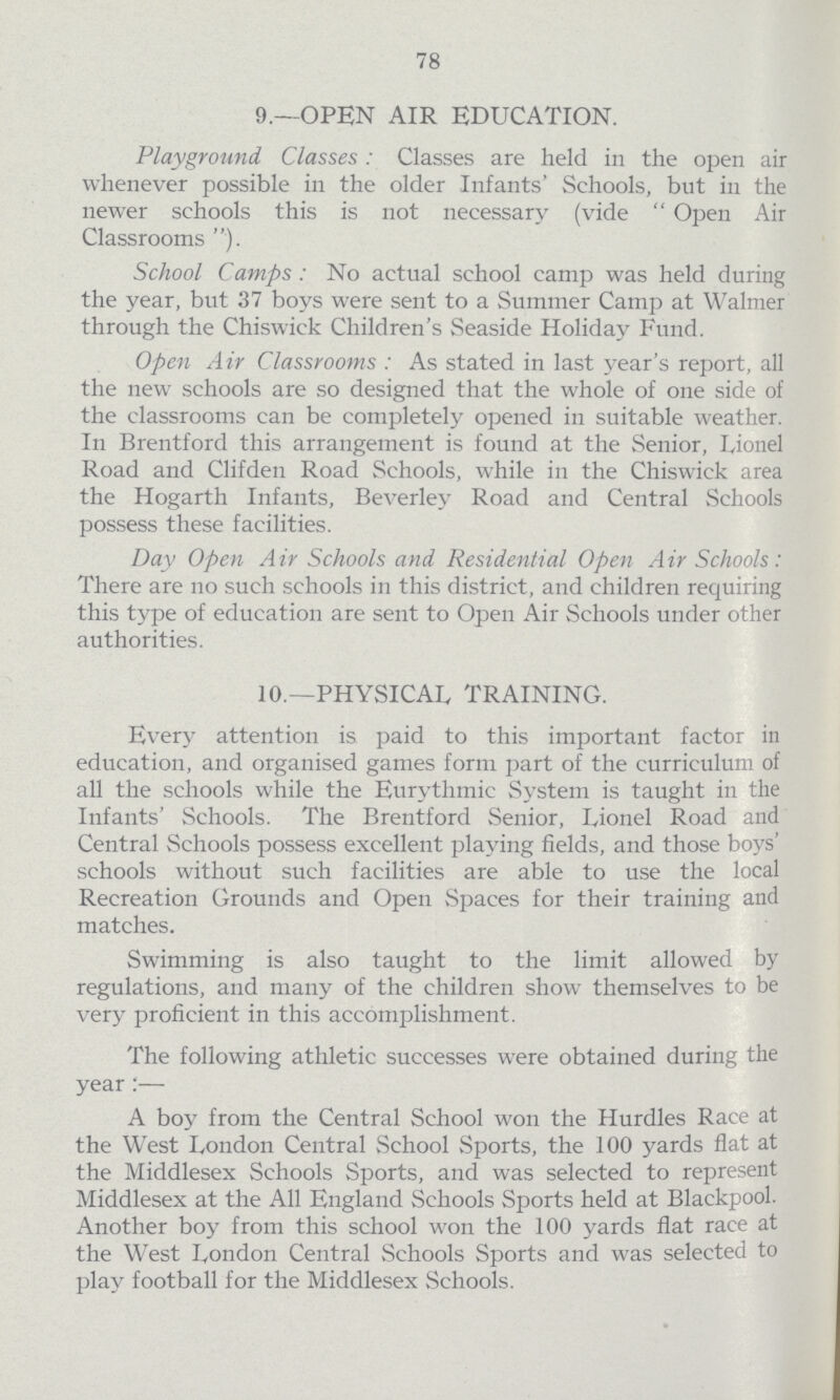 78 9.—OPEN AIR EDUCATION. Playground Classes: Classes are held in the open air whenever possible in the older Infants' Schools, but in the newer schools this is not necessary (vide Open Air Classrooms). School Camps: No actual school camp was held during the year, but 37 boys were sent to a Summer Camp at Walmer through the Chiswick Children's Seaside Holiday Fund. Open Air Classrooms: As stated in last year's report, all the new schools are so designed that the whole of one side of the classrooms can be completely opened in suitable weather. In Brentford this arrangement is found at the Senior, Lionel Road and Clifden Road Schools, while in the Chiswick area the Hogarth Infants, Beverley Road and Central Schools possess these facilities. Day Open Air Schools and Residential Open Air Schools: There are no such schools in this district, and children requiring this type of education are sent to Open Air Schools under other authorities. 10.—PHYSICAL TRAINING. Every attention is paid to this important factor in education, and organised games form part of the curriculum of all the schools while the Eurythmic System is taught in the Infants' Schools. The Brentford Senior, Lionel Road and Central Schools possess excellent playing fields, and those boys' schools without such facilities are able to use the local Recreation Grounds and Open Spaces for their training and matches. Swimming is also taught to the limit allowed by regulations, and many of the children show themselves to be very proficient in this accomplishment. The following athletic successes were obtained during the year:— A boy from the Central School won the Hurdles Race at the West London Central School Sports, the 100 yards flat at the Middlesex Schools Sports, and was selected to represent Middlesex at the All England Schools Sports held at Blackpool. Another boy from this school won the 100 yards flat race at the West London Central Schools Sports and was selected to play football for the Middlesex Schools.