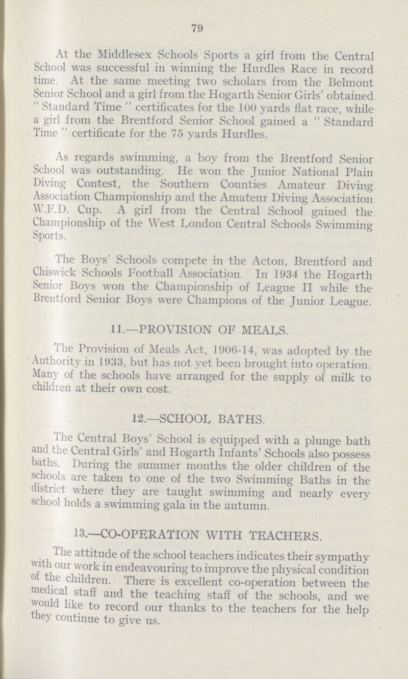 79 At the Middlesex Schools Sports a girl from the Central School was successful in winning the Hurdles Race in record time. At the same meeting two scholars from the Belmont Senior School and a girl from the Hogarth Senior Girls' obtained Standard Time certificates for the 100 yards flat race, while a girl from the Brentford Senior School gained a Standard Time certificate for the 75 yards Hurdles. As regards swimming, a boy from the Brentford Senior School was outstanding. He won the Junior National Plain Diving Contest, the Southern Counties Amateur Diving Association Championship and the Amateur Diving Association W.F.D. Cup. A girl from the Central School gained the Championship of the West London Central Schools Swimming Sports. The Boys' Schools compete in the Acton, Brentford and Chiswick Schools Football Association. In 1934 the Hogarth Senior Boys won the Championship of League II while the Brentford Senior Boys were Champions of the Junior League. 11.—PROVISION OF MEALS. The Provision of Meals Act, 1906-14, was adopted by the Authority in 1933, but has not yet been brought into operation. Many of the schools have arranged for the supply of milk to children at their own cost. 12.—SCHOOL BATHS. The Central Boys' School is equipped with a plunge bath and the Central Girls' and Hogarth Infants' Schools also possess baths. During the summer months the older children of the schools are taken to one of the two Swimming Baths in the district where they are taught swimming and nearly every school holds a swimming gala in the autumn. 13.—CO-OPERATION WITH TEACHERS. The attitude of the school teachers indicates their sympathy with our work in endeavouring to improve the physical condition of the children. There is excellent co-operation between the medical staff and the teaching staff of the schools, and we would like to record our thanks to the teachers for the help they continue to give us.
