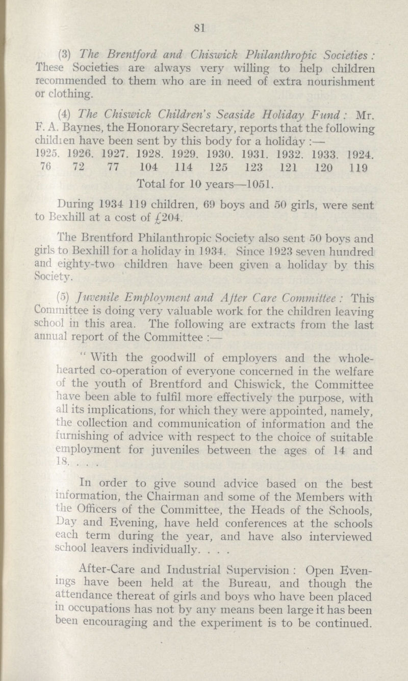81 (3) The Brentford and Chiswick Philanthropic Societies: These Societies are always very willing to help children recommended to them who are in need of extra nourishment or clothing. (4) The Chiswick Children's Seaside Holiday Fund: Mr. F. A. Baynes, the Honorary Secretary, reports that the following children have been sent by this body for a holiday:— 1925. 1926. 1927. 1928. 1929. 1930. 1931. 1932. 1933. 1924. 76 72 77 104 114 125 123 121 120 119 Total for 10 years—1051. During 1934 119 children, 69 boys and 50 girls, were sent to Bexhill at a cost of £204. The Brentford Philanthropic Society also sent 50 boys and girls to Bexhill for a holiday in 1934. Since 1923 seven hundred and eighty-two children have been given a holiday by this Society. (5) Juvenile Employment and After Care Committee: This Committee is doing very valuable work for the children leaving school in this area. The following are extracts from the last annual report of the Committee:— With the goodwill of employers and the whole hearted co-operation of everyone concerned in the welfare of the youth of Brentford and Chiswick, the Committee have been able to fulfil more effectively the purpose, with all its implications, for which they were appointed, namely, the collection and communication of information and the furnishing of advice with respect to the choice of suitable employment for juveniles between the ages of 14 and 18. In order to give sound advice based on the best information, the Chairman and some of the Members with the Officers of the Committee, the Heads of the Schools, Day and Evening, have held conferences at the schools each term during the year, and have also interviewed school leavers individually. After-Care and Industrial Supervision: Open Even ings have been held at the Bureau, and though the attendance thereat of girls and boys who have been placed in occupations has not by any means been large it has been been encouraging and the experiment is to be continued.
