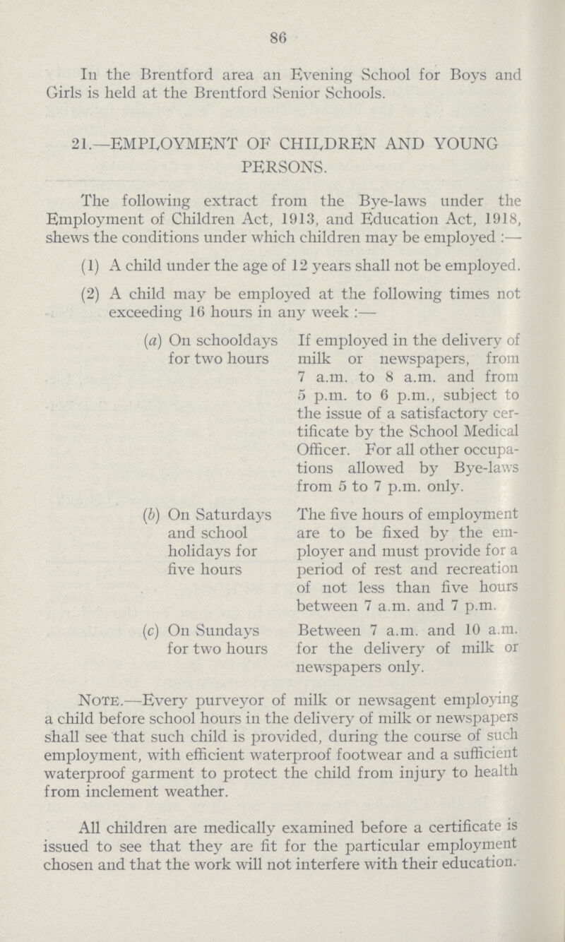 86 In the Brentford area an Evening School for Boys and Girls is held at the Brentford Senior Schools. 21.—EMPLOYMENT OF CHILDREN AND YOUNG PERSONS. The following extract from the Bye-laws under the Employment of Children Act, 1913, and Education Act, 1918, shews the conditions under which children may be employed:— (1) A child under the age of 12 years shall not be employed. (2) A child may be employed at the following times not exceeding 16 hours in any week:— (a) On schooldays If employed in the delivery of for two hours milk or newspapers, from 7a.m. to 8a.m. and from 5p.m. to 6p.m., subject to the issue of a satisfactory cer tificate by the School Medical Officer. For all other occupa tions allowed by Bye-laws from 5 to 7p.m. only. (b) On Saturdays The five hours of employment and school are to be fixed by the em holidays for ployer and must provide for a five hours period of rest and recreation of not less than five hours between 7a.m. and 7p.m. (c) On Sundays Between 7a.m. and 10a.m. for two hours for the delivery of milk or newspapers only. Note.—Every purveyor of milk or newsagent employing a child before school hours in the delivery of milk or newspapers shall see that such child is provided, during the course of such employment, with efficient waterproof footwear and a sufficient waterproof garment to protect the child from injury to health from inclement weather. All children are medically examined before a certificate is issued to see that they are fit for the particular employment chosen and that the work will not interfere with their education.