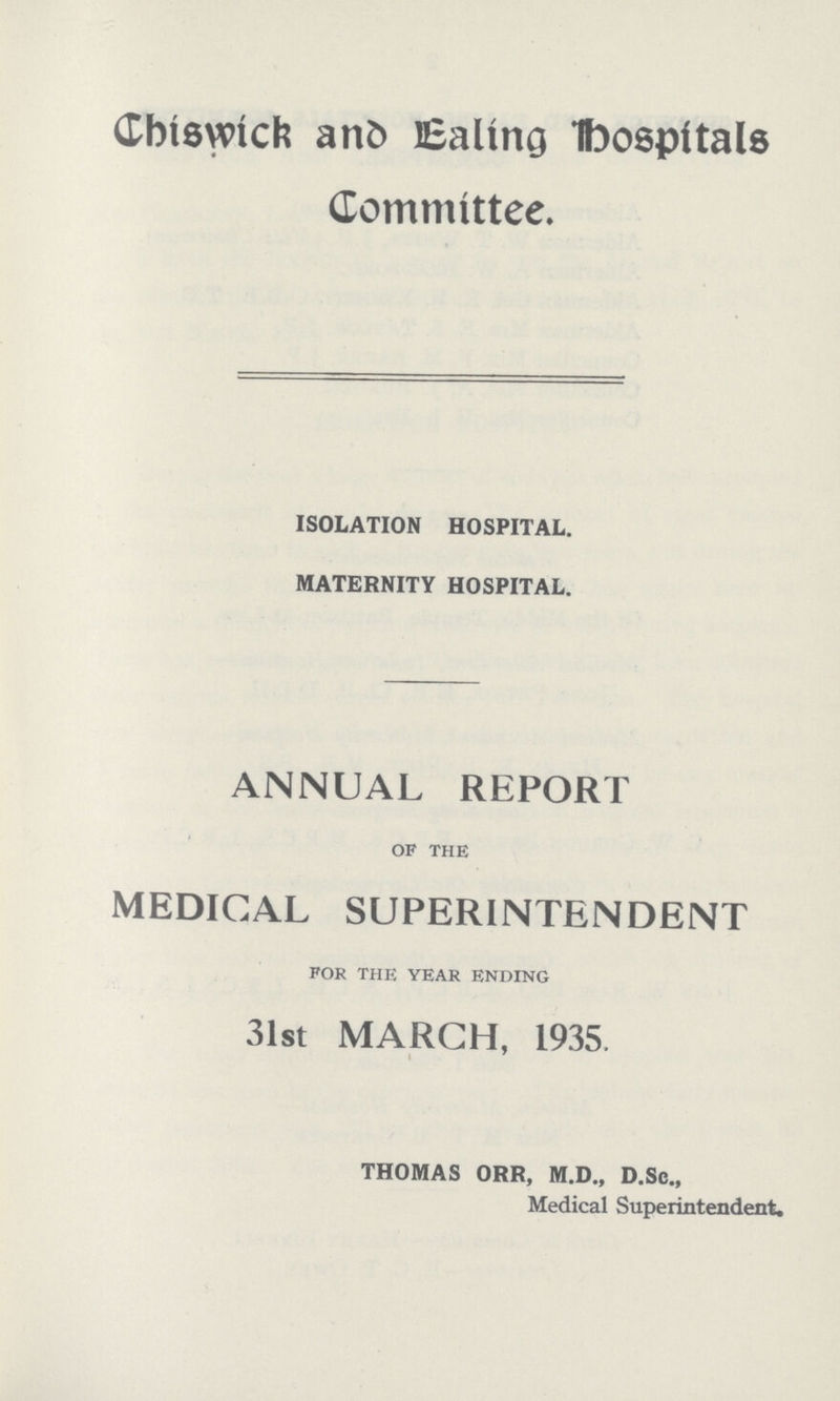 Chiswick and Ealing hospitals Committee. ISOLATION HOSPITAL. MATERNITY HOSPITAL. ANNUAL REPORT of the MEDICAL SUPERINTENDENT for the year ending 31st MARCH, 1935, THOMAS ORR, M.D., D.Sc., Medical Superintendent.