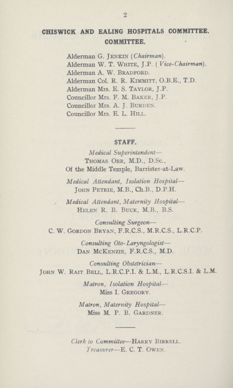 2 CHISWICK AND EALING HOSPITALS COMMITTEE. COMMITTEE. Alderman G. Jenkin (Chairman). Alderman W. T. White, J.P. ( Vice-Chair man). Alderman A. W. Bradford. Alderman Col. R. R. Kimmitt, O.B.E., T.D. Alderman Mrs. E. S. Taylor, J.P. Councillor Mrs. F. M. Baker, J.P. Councillor Mrs. A. J. Burden. Councillor Mrs. E. L. Hill. STAFF. Medical Superintendent— Thomas Orr, M.D., D.Sc., Of the Middle Temple, Barrister-at-Law. Medical Attendant, Isolation Hospital— John Petrie, M.B., Ch.B., D.P.H. Medical Attendant, Maternity Hospital— Helen R. B. Buck, M.B., B.S. Consulting Surgeon— C. W. Gordon Bryan, F.R.C.S., M.R.C.S., L.R.C.P. Consulting Oto- Laryngologist— Dan McKenzie, F.R.C.S., M.D. Consulting Obstetrician— John W. Rait Bell, L.R.C.P.I. & L.M., L.R.C.S.I. & L.M. Matron, Isolation Hospital— Miss I. Gregory. Matron, Maternity Hospital— Miss M. P. B. Gardner. Clerk to Committee—Harry Birrell Treasurer—E. C. T. Owen.