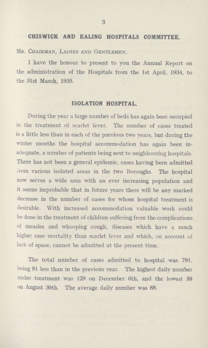 3 CHISWICK AND EALING HOSPITALS COMMITTEE. Mr. Chairman, Ladies and Gentlemen, I have the honour to present to you the Annual Report on the administration of the Hospitals from the 1st April, 1934, to the 31st March, 1935. ISOLATION HOSPITAL. During the year a large number of beds has again beer occupied in the treatment of scarlet fever. The number of cases treated is a little less than in each of the previous two years, but during the winter months the hospital accommodation has again been in adequate, a number of patients being sent to neighbouring hospitals. There has not been a general epidemic, cases having been admitted From various isolated areas in the two Boroughs. The hospital now serves a wide area with an ever increasing population and it seems improbable that in future years there will be any marked decrease in the number of cases for whom hospital treatment is desirable. With increased accommodation valuable work could be done in the treatment of children suffering from the complications of measles and whooping cough, diseases which have a much higher case mortality than scarlet fever and which, on account of lack of space, cannot be admitted at the present time. The total number of cases admitted to hospital was 791, being 81 less than in the previous year. The highest daily number under treatment was 129 on December 6th, and the lowest 58 on August 30th. The average daily number was 88.