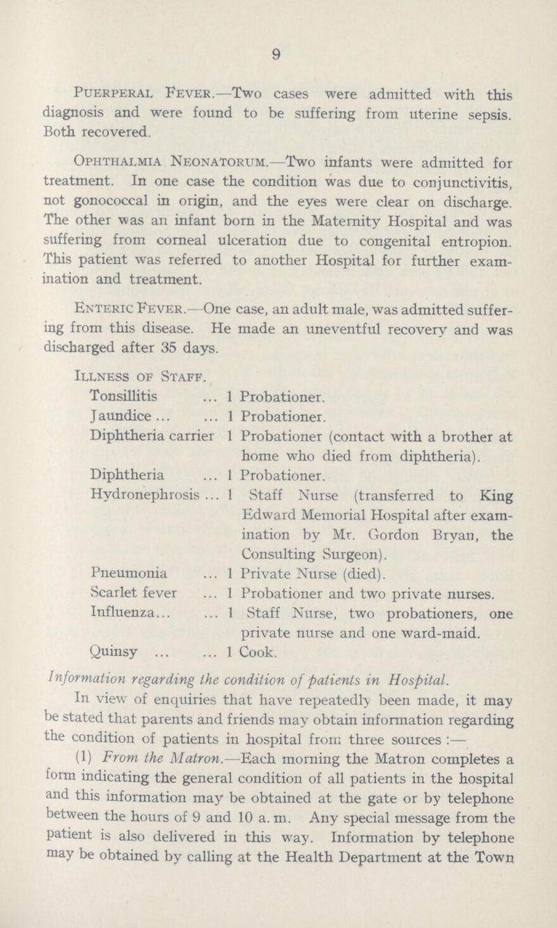 9 Puerperal Fever.—Two cases were admitted with this diagnosis and were found to be suffering from uterine sepsis. Both recovered. Ophthalmia Neonatorum.—Two infants were admitted for treatment. In one case the condition was due to conjunctivitis, not gonococcal in origin, and the eyes were clear on discharge. The other was an infant born in the Maternity Hospital and was suffering from corneal ulceration due to congenital entropion. This patient was referred to another Hospital for further exam ination and treatment. Enteric Fever.- One case, an adult male, was admitted suffer ing from this disease. He made an uneventful recovery and was discharged after 35 days. Illness of Staff. Tonsillitis 1 Probationer. Jaundice 1 Probationer. Diphtheria carrier 1 Probationer (contact with a brother at home who died from diphtheria). Diphtheria 1 Probationer. Hydronephrosis 1 Staff Nurse (transferred to King Edward Memorial Hospital after exam ination by Mr. Gordon Bryan, the Consulting Surgeon). Pneumonia 1 Private Nurse (died). Scarlet fever 1 Probationer and two private nurses. Influenza 1 Staff Nurse, two probationers, one private nurse and one ward-maid. Quinsy 1 Cook. Information regarding the condition of patients in Hospital. In view of enquiries that have repeatedly been made, it may be stated that parents and friends may obtain information regarding the condition of patients in hospital from three sources:— (1) From the Matron.—Each morning the Matron completes a form indicating the general condition of all patients in the hospital and this information may be obtained at the gate or by telephone between the hours of 9 and 10 a. m. Any special message from the patient is also delivered in this way. Information by telephone may be obtained by calling at the Health Department at the Town