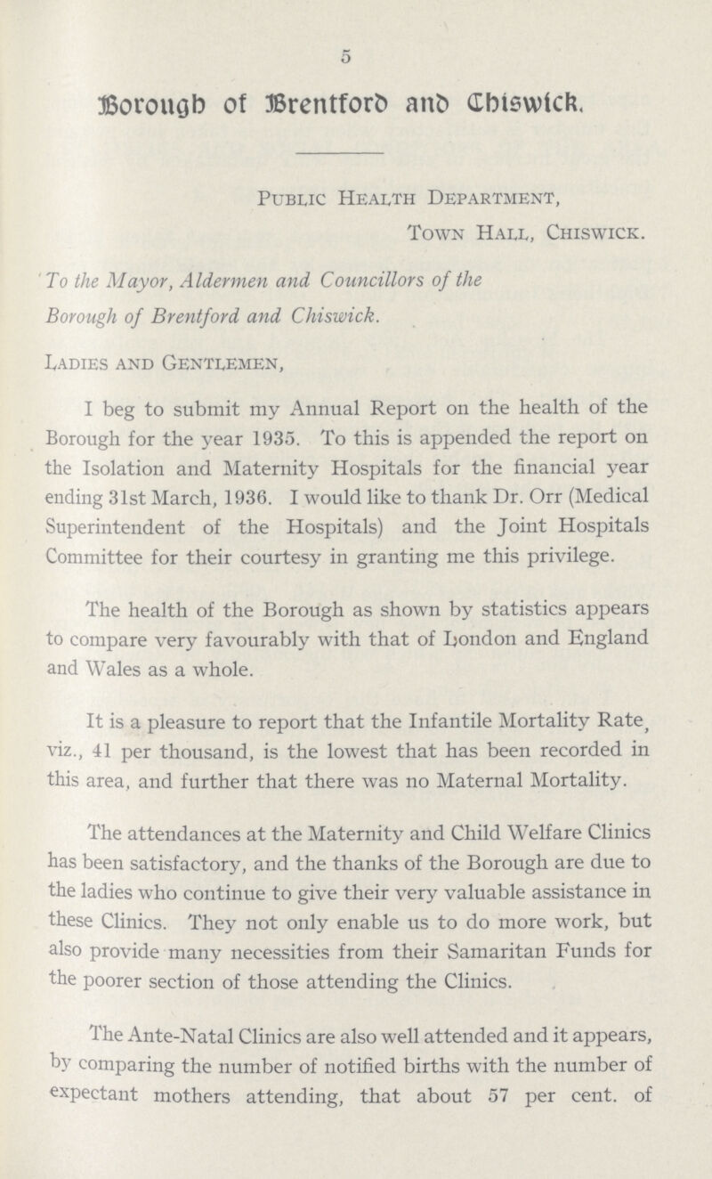 5 Borough of Brentford and Chiswick. Public Health Department, Town Hall, Chiswick. To the Mayor, Aldermen and Councillors of the Borough of Brentford and Chiswick. Ladies and Gentlemen, I beg to submit my Annual Report on the health of the Borough for the year 1935. To this is appended the report on the Isolation and Maternity Hospitals for the financial year ending 31st March, 1936. I would like to thank Dr. Orr (Medical Superintendent of the Hospitals) and the Joint Hospitals Committee for their courtesy in granting me this privilege. The health of the Borough as shown by statistics appears to compare very favourably with that of London and England and Wales as a whole. It is a pleasure to report that the Infantile Mortality Rate, viz., 41 per thousand, is the lowest that has been recorded in this area, and further that there was no Maternal Mortality. The attendances at the Maternity and Child Welfare Clinics has been satisfactory, and the thanks of the Borough are due to the ladies who continue to give their very valuable assistance in these Clinics. They not only enable us to do more work, but also provide many necessities from their Samaritan Funds for the poorer section of those attending the Clinics. The Ante-Natal Clinics are also well attended and it appears, by comparing the number of notified births with the number of expectant mothers attending, that about 57 per cent. of