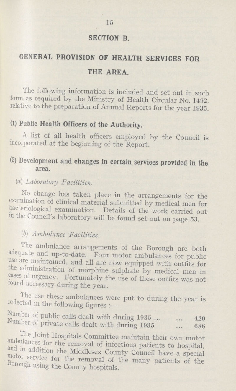 15 SECTION B. GENERAL PROVISION OF HEALTH SERVICES FOR THE AREA. The following information is included and set out in such form as required by the Ministry of Health Circular No. 1492. relative to the preparation of Annual Reports for the year 1935. (1) Public Health Officers of the Authority. A list of all health officers employed by the Council is incorporated at the beginning of the Report. (2) Development and changes in certain services provided in the area. (a) Laboratory Facilities. No change has taken place in the arrangements for the examination of clinical material submitted by medical men for bacteriological examination. Details of the work carried out in the Council's laboratory will be found set out on page 53. (b) Ambulance Facilities. The ambulance arrangements of the Borough are both adequate and up-to-date. Four motor ambulances for public use are maintained, and all are now equipped with outfits for the administration of morphine sulphate by medical men in cases of urgency. Fortunately the use of these outfits was not found necessary during the year. The use these ambulances were put to during the year is reflected in the following figures:— Number of public calls dealt with during 1935 420 Number of private calls dealt with during 1935 686 The Joint Hospitals Committee maintain their own motor ambulances for the removal of infectious patients to hospital, and in addition the Middlesex County Council have a special motor service for the removal of the many patients of the Borough using the County hospitals.