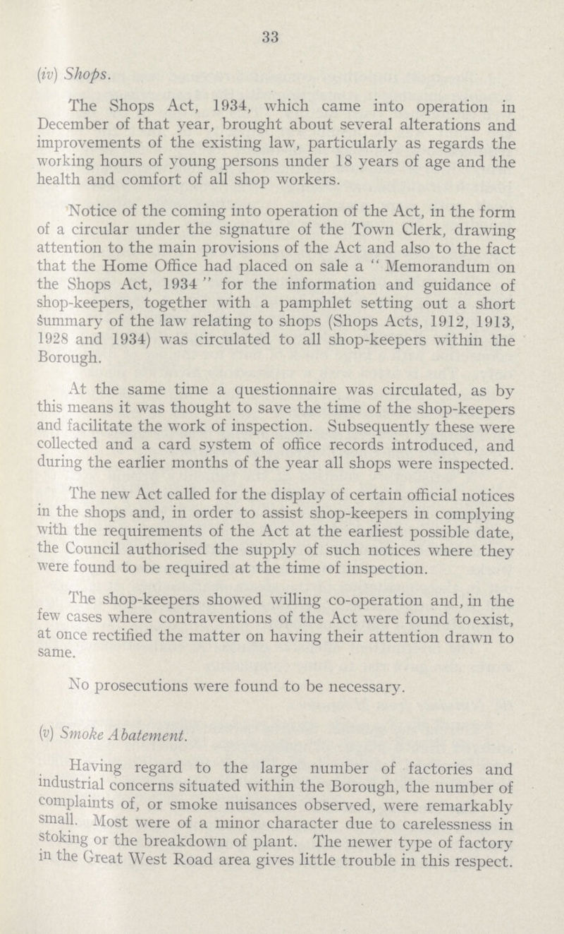 33 (iv) Shops. The Shops Act, 1934, which came into operation in December of that year, brought about several alterations and improvements of the existing law, particularly as regards the working hours of young persons under 18 years of age and the health and comfort of all shop workers. Notice of the coming into operation of the Act, in the form of a circular under the signature of the Town Clerk, drawing attention to the main provisions of the Act and also to the fact that the Home Office had placed on sale a Memorandum on the Shops Act, 1934 for the information and guidance of shop-keepers, together with a pamphlet setting out a short Summary of the law relating to shops (Shops Acts, 1912, 1913, 1928 and 1934) was circulated to all shop-keepers within the Borough. At the same time a questionnaire was circulated, as by this means it was thought to save the time of the shop-keepers and facilitate the work of inspection. Subsequently these were collected and a card system of office records introduced, and during the earlier months of the year all shops were inspected. The new Act called for the display of certain official notices in the shops and, in order to assist shop-keepers in complying with the requirements of the Act at the earliest possible date, the Council authorised the supply of such notices where they were found to be required at the time of inspection. The shop-keepers showed willing co-operation and, in the few cases where contraventions of the Act were found to exist, at once rectified the matter on having their attention drawn to same. No prosecutions were found to be necessary. 9v) Smoke Abatement. Having regard to the large number of factories and industrial concerns situated within the Borough, the number of complaints of, or smoke nuisances observed, were remarkably small. Most were of a minor character due to carelessness in stoking or the breakdown of plant. The newer type of factory in the Great West Road area gives little trouble in this respect.