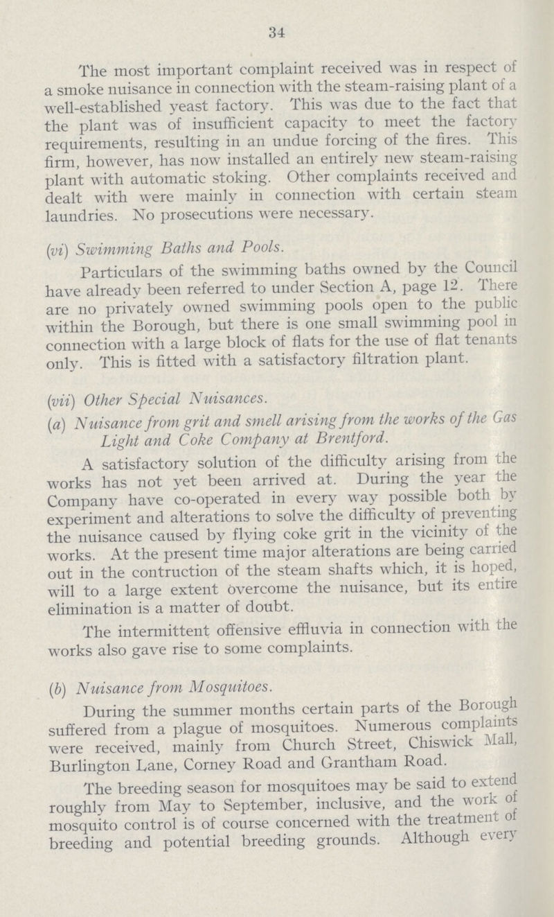 34 The most important complaint received was in respect of a smoke nuisance in connection with the steam-raising plant of a well-established yeast factory. This was due to the fact that the plant was of insufficient capacity to meet the factory requirements, resulting in an undue forcing of the fires. This firm, however, has now installed an entirely new steam-raising plant with automatic stoking. Other complaints received and dealt with were mainly in connection with certain steam laundries. No prosecutions were necessary. (vi) Swimming Baths and Pools. Particulars of the swimming baths owned by the Council have already been referred to under Section A, page 12. There are no privately Owned swimming pools open to the public within the Borough, but there is one small swimming pool in connection with a large block of flats for the use of flat tenants only. This is fitted with a satisfactory filtration plant. (vii) Other Special Nuisances. (a) Nuisance from grit and smell arising from the works of the Gas Light and Coke Company at Brentford. A satisfactory solution of the difficulty arising from the works has not yet been arrived at. During the year the Company have co-operated in every way possible both by experiment and alterations to solve the difficulty of preventing the nuisance caused by flying coke grit in the vicinity of the works. At the present time major alterations are being carried out in the contruction of the steam shafts which, it is hoped, will to a large extent overcome the nuisance, but its entire elimination is a matter of doubt. The intermittent offensive effluvia in connection with the works also gave rise to some complaints. (b) Nuisance from Mosquitoes. During the summer months certain parts of the Borough suffered from a plague of mosquitoes. Numerous complaints were received, mainly from Church Street, Chiswick Mall, Burlington Dane, Conney Road and Grantham Road. The breeding season for mosquitoes may be said to extend roughly from May to September, inclusive, and the work of mosquito control is of course concerned with the treatment of breeding and potential breeding grounds. Although every