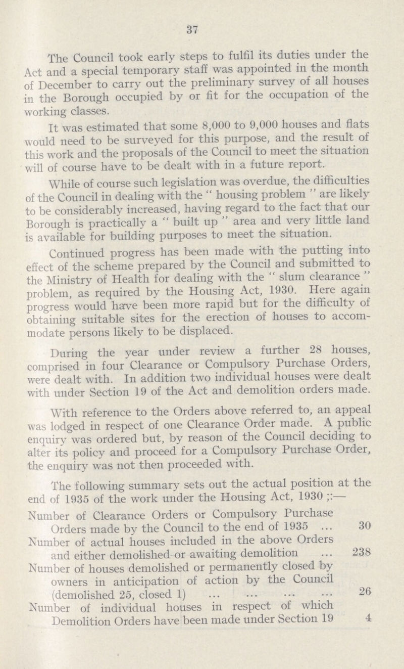 37 The Council took early steps to fulfil its duties under the Act and a special temporary staff was appointed in the month of December to carry out the preliminary survey of all houses in the Borough occupied by or fit for the occupation of the working classes. It was estimated that some 8,000 to 9,000 houses and flats would need to be surveyed for this purpose, and the result of this work and the proposals of the Council to meet the situation will of course have to be dealt with in a future report. While of course such legislation was overdue, the difficulties of the Council in dealing with the housing problem are likely to be considerably increased, having regard to the fact that our Borough is practically a built up area and very little land is available for building purposes to meet the situation. Continued progress has been made with the putting into effect of the scheme prepared by the Council and submitted to the Ministry of Health for dealing with the slum clearance problem, as required by the Housing Act, 1930. Here again progress would have been more rapid but for the difficulty of obtaining suitable sites for the erection of houses to accom modate persons likely to be displaced. During the year under review a further 28 houses, comprised in four Clearance or Compulsory Purchase Orders, were dealt with. In addition two individual houses were dealt with under Section 19 of the Act and demolition orders made. With reference to the Orders above referred to, an appeal was lodged in respect of one Clearance Order made. A public enquiry was ordered but, by reason of the Council deciding to alter its policy and proceed for a Compulsory Purchase Order, the enquiry was not then proceeded with. The following summary sets out the actual position at the end of 1935 of the work under the Housing Act, 1930;:— Number of Clearance Orders or Compulsory Purchase Orders made by the Council to the end of 1935 30 Number of actual houses included in the above Orders and either demolished or awaiting demolition 238 Number of houses demolished or permanently closed by owners in anticipation of action by the Council (demolished 25, closed 1) 26 Number of individual houses in respect of which Demolition Orders have been made under Section 19 4