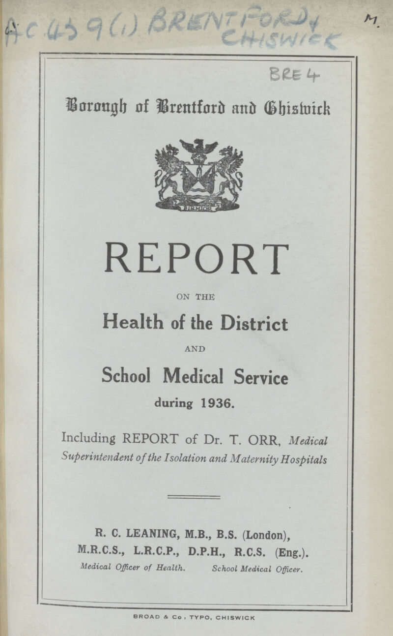 AC 439 (1) BRENTFORD AND CHISWICK M. BRE 4 Borongh of Brentford and Chiswick REPORT ON THE Health of the District AND School Medical Service during 1936. Including REPORT of Dr. T. ORR, Medical Superintendent of the Isolation and Maternity Hospitals R. C. LEANING, M.B., B.S. (London), M.R.C.S., L.R.C.P., D.P.H., R.C.S. (Eng.). Medical Officer of Health. School Medical Officer. BROAD & Co, TYPO, CHISWICK