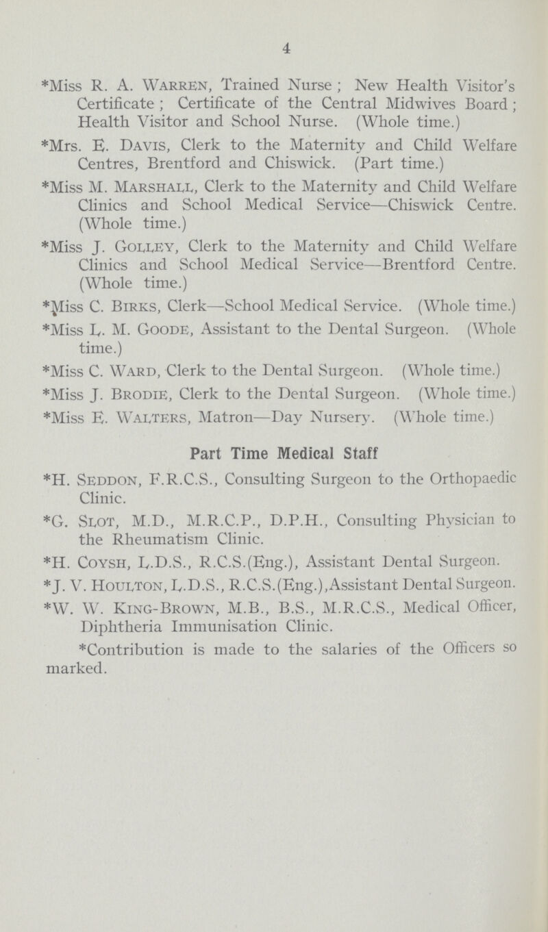 4 *Miss R. A. Warren, Trained Nurse; New Health Visitor's Certificate; Certificate of the Central Midwives Board; Health Visitor and School Nurse. (Whole time.) *Mrs. E. Davis, Clerk to the Maternity and Child Welfare Centres, Brentford and Chiswick. (Part time.) *Miss M. Marshall, Clerk to the Maternity and Child Welfare Clinics and School Medical Service—Chiswick Centre. (Whole time.) *Miss J. GollEY, Clerk to the Maternity and Child Welfare Clinics and School Medical Service—Brentford Centre. (Whole time.) *Miss C. Birks, Clerk—School Medical Service. (Whole time.) *Miss L. M. Goode, Assistant to the Dental Surgeon. (Whole time.) *Miss C. Ward, Clerk to the Dental Surgeon. (Whole time.) *Miss J. Brodie, Clerk to the Dental Surgeon. (Whole time.) *Miss E. Walters, Matron—Day Nursery. (Whole time.) Part Time Medical Staff *H. Seddon, F.R.C.S., Consulting Surgeon to the Orthopaedic Clinic. *G. Slot, M.D., M.R.C.P., D.P.H., Consulting Physician to the Rheumatism Clinic. *H. Coysh, L.D.S., R.C.S.(Eng.), Assistant Dental Surgeon. *J. V. Houlton, L.D.S., R.C.S.(Eng.),Assistant Dental Surgeon. *W. W. King-Brown, M.B., B.S., M.R.C.S., Medical Officer, Diphtheria Immunisation Clinic. *Contribution is made to the salaries of the Officers so marked.