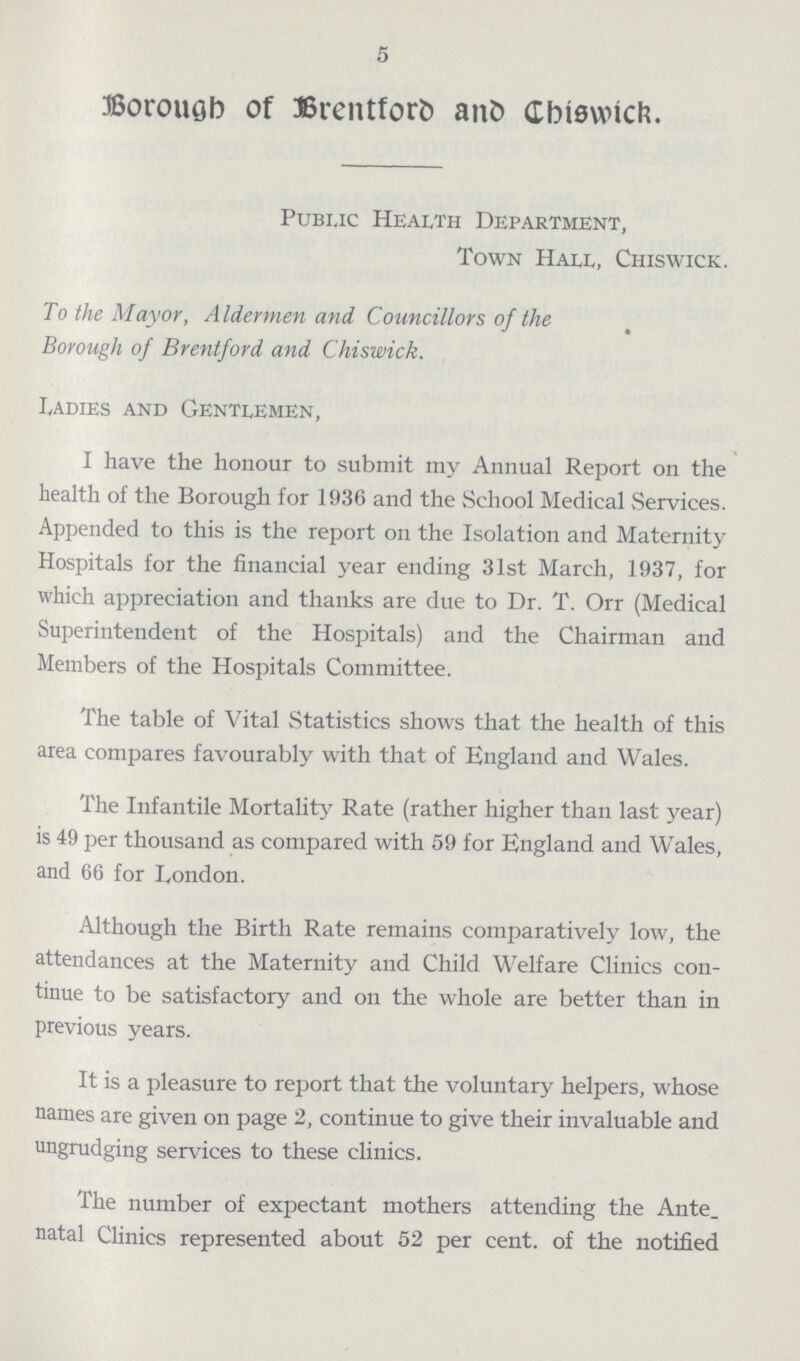 5 Borough of Brentford and Chiswick. Public Health Department, Town Hall, Chiswick. To the Mayor, Aldermen and Councillors of the Borough of Brentford and Chiswick. Ladies and Gentlemen, I have the honour to submit my Annual Report on the health of the Borough for 1936 and the School Medical Services. Appended to this is the report on the Isolation and Maternity Hospitals for the financial year ending 31st March, 1937, for which appreciation and thanks are due to Dr. T. Orr (Medical Superintendent of the Hospitals) and the Chairman and Members of the Hospitals Committee. The table of Vital Statistics shows that the health of this area compares favourably with that of England and Wales. The Infantile Mortality Rate (rather higher than last year) is 49 per thousand as compared with 59 for England and Wales, and 66 for London. Although the Birth Rate remains comparatively low, the attendances at the Maternity and Child Welfare Clinics con tinue to be satisfactory and on the whole are better than in previous years. It is a pleasure to report that the voluntary helpers, whose names are given on page 2, continue to give their invaluable and ungrudging services to these clinics. The number of expectant mothers attending the Ante natal Clinics represented about 52 per cent. of the notified