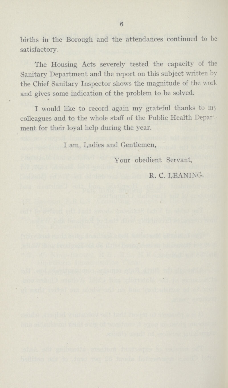 6 births in the Borough and the attendances continued to be satisfactory. The Housing Acts severely tested the capacity of the Sanitary Department and the report on this subject written by the Chief Sanitary Inspector shows the magnitude of the work and gives some indication of the problem to be solved. I would like to record again my grateful thanks to my colleagues and to the whole staff of the Public Health Depar ment for their loyal help during the year. I am, Ladies and Gentlemen, \ Your obedient Servant, R. C. LEANING.