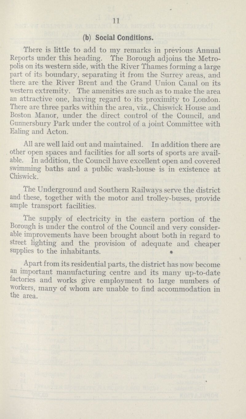 11 (b) Social Conditions. There is little to add to my remarks in previous Annual Reports under this heading. The Borough adjoins the Metro polis on its western side, with the River Thames forming a large part of its boundary, separating it from the Surrey areas, and there are the River Brent and the Grand Union Canal on its western extremity. The amenities are such as to make the area an attractive one, having regard to its proximity to London. There are three parks within the area, viz., Chiswick House and Boston Manor, under the direct control of the Council, and Gunnersbury Park under the control of a joint Committee with Ealing and Acton. All are well laid out and maintained. In addition there are other open spaces and facilities for all sorts of sports are avail able. In addition, the Council have excellent open and covered swimming baths and a public wash-house is in existence at Chiswick. The Underground and Southern Railways serve the district and these, together with the motor and trolley-buses, provide ample transport facilities. The supply of electricity in the eastern portion of the Borough is under the control of the Council and very consider able improvements have been brought about both in regard to street lighting and the provision of adequate and cheaper supplies to the inhabitants. Apart from its residential parts, the district has now become an important manufacturing centre and its many up-to-date factories and works give employment to large numbers of workers, many of whom are unable to find accommodation in the area.