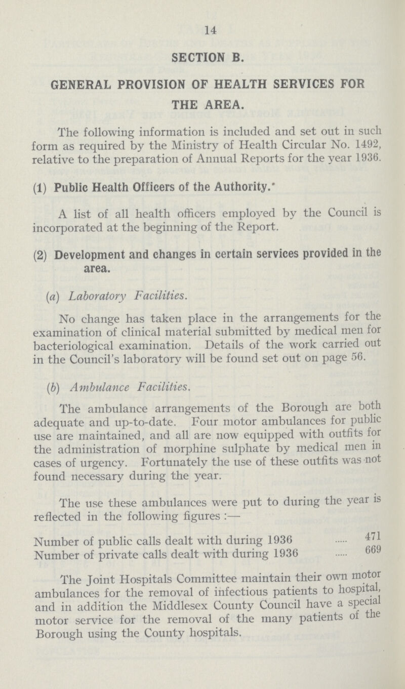 14 SECTION B. GENERAL PROVISION OF HEALTH SERVICES FOR THE AREA. The following information is included and set out in such form as required by the Ministry of Health Circular No. 1492, relative to the preparation of Annual Reports for the year 1936. (1) Public Health Officers of the Authority. A list of all health officers employed by the Council is incorporated at the beginning of the Report. (2) Development and changes in certain services provided in the area. (a) Laboratory Facilities. No change has taken place in the arrangements for the examination of clinical material submitted by medical men for bacteriological examination. Details of the work carried out in the Council's laboratory will be found set out on page 56. (b) Ambulance Facilities. The ambulance arrangements of the Borough are both adequate and up-to-date. Four motor ambulances for public use are maintained, and all are now equipped with outfits for the administration of morphine sulphate by medical men in cases of urgency. Fortunately the use of these outfits was not found necessary during the year. The use these ambulances were put to during the year is reflected in the following figures:— Number of public calls dealt with during 1936 471 Number of private calls dealt with during 1936 669 The Joint Hospitals Committee maintain their own motor ambulances for the removal of infectious patients to hospital, and in addition the Middlesex County Council have a special motor service for the removal of the many patients of the Borough using the County hospitals.