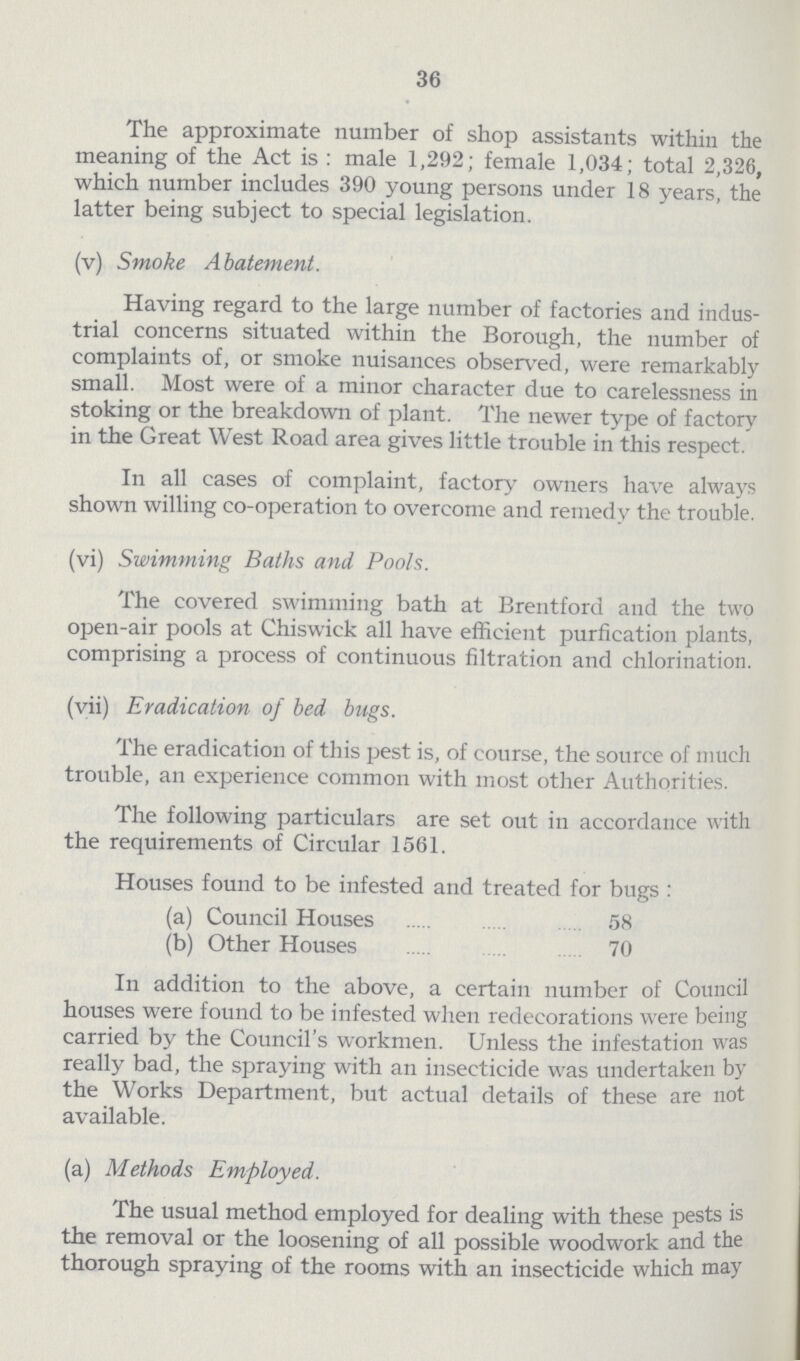 36 The approximate number of shop assistants within the meaning of the Act is: male 1,292; female 1,034; total 2,326, which number includes 390 young persons under 18 years, the latter being subject to special legislation. (v) Smoke Abatement. Having regard to the large number of factories and indus trial concerns situated within the Borough, the number of complaints of, or smoke nuisances observed, were remarkably small. Most were of a minor character due to carelessness in stoking or the breakdown of plant. The newer type of factory in the Great West Road area gives little trouble in this respect. In all cases of complaint, factory owners have always shown willing co-operation to overcome and remedy the trouble. (vi) Swimming Baths and Pools. The covered swimming bath at Brentford and the two open-air pools at Chiswick all have efficient purfication plants, comprising a process of continuous filtration and chlorination. (vii) Eradication of bed bugs. The eradication of this pest is, of course, the source of much trouble, an experience common with most other Authorities. The following particulars are set out in accordance with the requirements of Circular 1561. Houses found to be infested and treated for bugs: (a) Council Houses 58 (b) Other Houses 70 In addition to the above, a certain number of Council houses were found to be infested when redecorations were being carried by the Council's workmen. Unless the infestation was really bad, the spraying with an insecticide was undertaken by the Works Department, but actual details of these are not available. (a) Methods Employed. The usual method employed for dealing with these pests is the removal or the loosening of all possible woodwork and the thorough spraying of the rooms with an insecticide which may