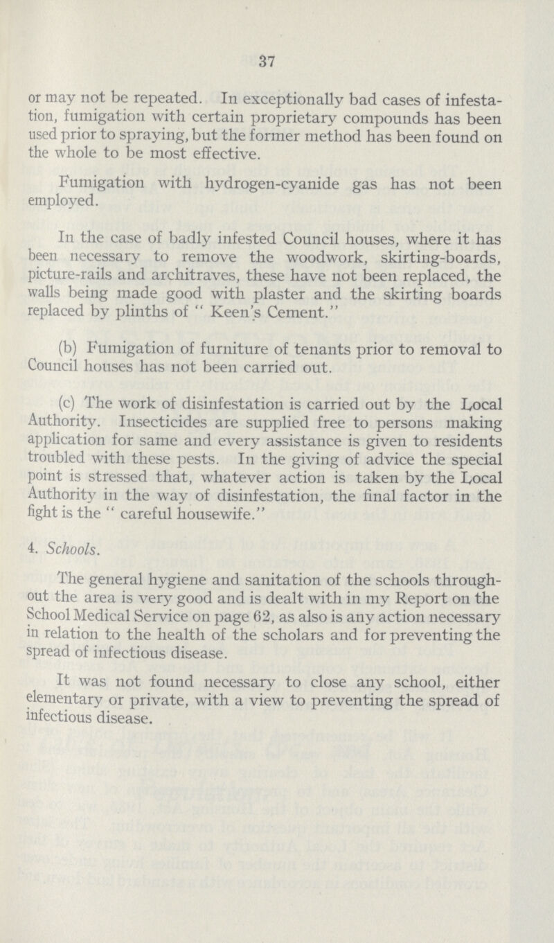 37 or may not be repeated. In exceptionally bad cases of infesta tion, fumigation with certain proprietary compounds has been used prior to spraying, but the former method has been found on the whole to be most effective. Fumigation with hydrogen-cyanide gas has not been employed. In the case of badly infested Council houses, where it has been necessary to remove the woodwork, skirting-boards, picture-rails and architraves, these have not been replaced, the walls being made good with plaster and the skirting boards replaced by plinths of  Keen's Cement. (b) Fumigation of furniture of tenants prior to removal to Council houses has not been carried out. (c) The work of disinfestation is carried out by the Local Authority. Insecticides are supplied free to persons making application for same and every assistance is given to residents troubled with these pests. In the giving of advice the special point is stressed that, whatever action is taken by the Local Authority in the way of disinfestation, the final factor in the fight is the  careful housewife. 4. Schools. The general hygiene and sanitation of the schools through out the area is very good and is dealt with in my Report on the School Medical Service on page 62, as also is any action necessary in relation to the health of the scholars and for preventing the spread of infectious disease. It was not found necessary to close any school, either elementary or private, with a view to preventing the spread of infectious disease.