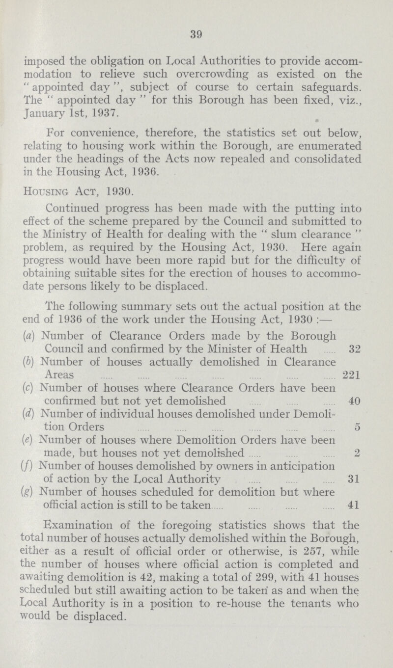 39 imposed the obligation on Local Authorities to provide accom modation to relieve such overcrowding as existed on the appointed day, subject of course to certain safeguards. The appointed day for this Borough has been fixed, viz., January 1st, 1937. For convenience, therefore, the statistics set out below, relating to housing work within the Borough, are enumerated under the headings of the Acts now repealed and consolidated in the Housing Act, 1936. Housing Act, 1930. Continued progress has been made with the putting into effect of the scheme prepared by the Council and submitted to the Ministry of Health for dealing with the slum clearance problem, as required by the Housing Act, 1930. Here again progress would have been more rapid but for the difficulty of obtaining suitable sites for the erection of houses to accommo date persons likely to be displaced. The following summary sets out the actual position at the end of 1936 of the work under the Housing Act, 1930:— (a) Number of Clearance Orders made by the Borough Council and confirmed by the Minister of Health 32 (b) Number of houses actually demolished in Clearance Areas 221 (c) Number of houses where Clearance Orders have been confirmed but not yet demolished 40 (d) Number of individual houses demolished under Demoli tion Orders 5 (e) Number of houses where Demolition Orders have been made, but houses not yet demolished 2 (/) Number of houses demolished by owners in anticipation of action by the Local Authoritv 31 (g) Number of houses scheduled for demolition but where official action is still to be taken 41 Examination of the foregoing statistics shows that the total number of houses actually demolished within the Borough, either as a result of official order or otherwise, is 257, while the number of houses where official action is completed and awaiting demolition is 42, making a total of 299, with 41 houses scheduled but still awaiting action to be taken' as and when the Local Authority is in a position to re-house the tenants who would be displaced.