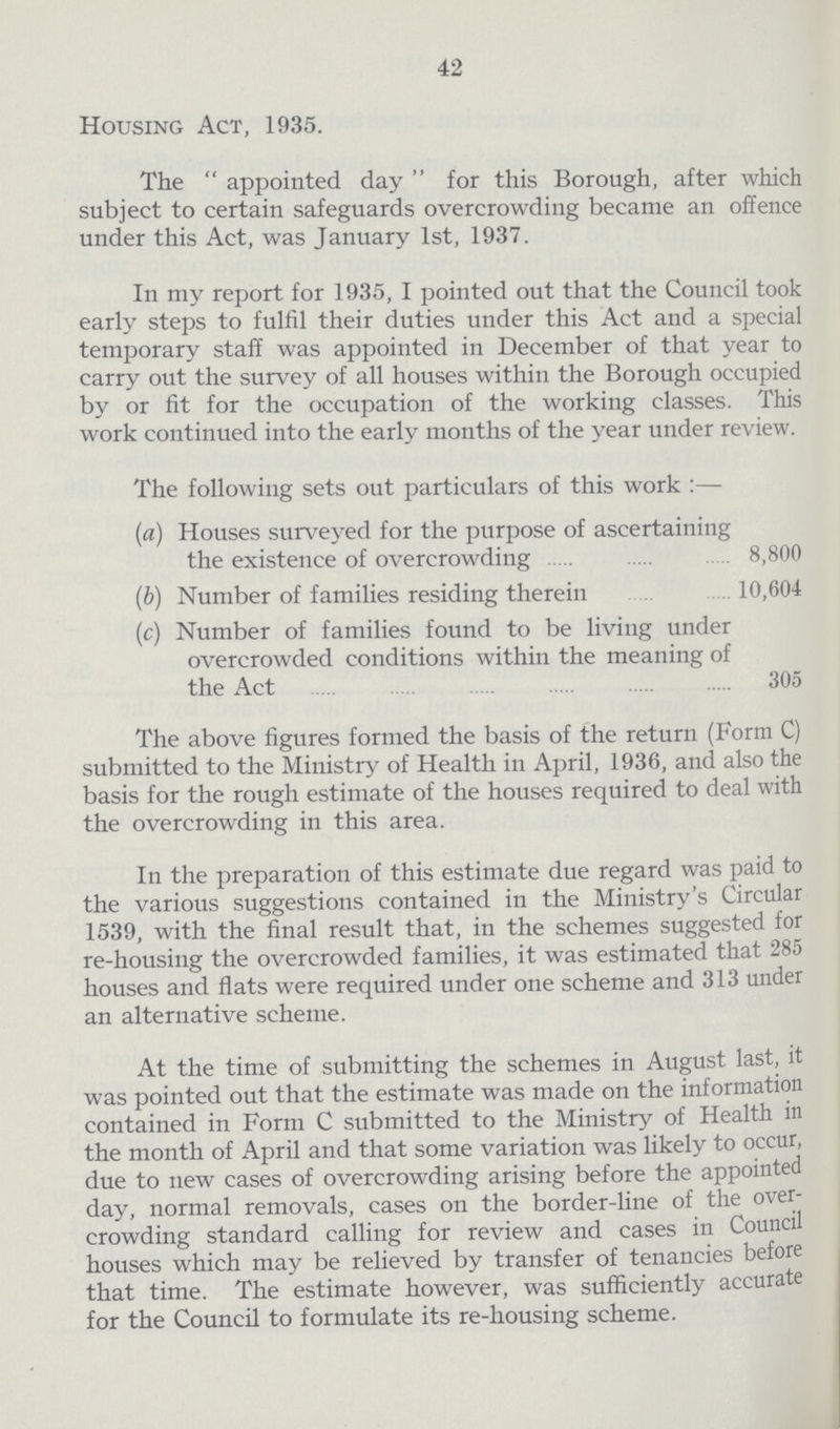 42 Housing Act, 1935. The appointed day for this Borough, after which subject to certain safeguards overcrowding became an offence under this Act, was January 1st, 1937. In my report for 1935, I pointed out that the Council took early steps to fulfil their duties under this Act and a special temporary staff was appointed in December of that year to carry out the survey of all houses within the Borough occupied by or fit for the occupation of the working classes. This work continued into the early months of the year under review. The following sets out particulars of this work:— (a) Houses suiveyed for the purpose of ascertaining the existence of overcrowding 8,800 (b) Number of families residing therein 10,604 (c) Number of families found to be living under overcrowded conditions within the meaning of the Act . 305 The above figures formed the basis of the return (Form C) submitted to the Ministry of Health in April, 1936, and also the basis for the rough estimate of the houses required to deal with the overcrowding in this area. In the preparation of this estimate due regard was paid to the various suggestions contained in the Ministry's Circular 1539, with the final result that, in the schemes suggested for re-housing the overcrowded families, it was estimated that 285 houses and flats were required under one scheme and 313 under an alternative scheme. At the time of submitting the schemes in August last, it was pointed out that the estimate was made on the information contained in Form C submitted to the Ministry of Health in the month of April and that some variation was likely to occur, due to new cases of overcrowding arising before the appointed day, normal removals, cases on the border-line of the over crowding standard calling for review and cases in Council houses which may be relieved by transfer of tenancies before that time. The estimate however, was sufficiently accurate for the Council to formulate its re-housing scheme.