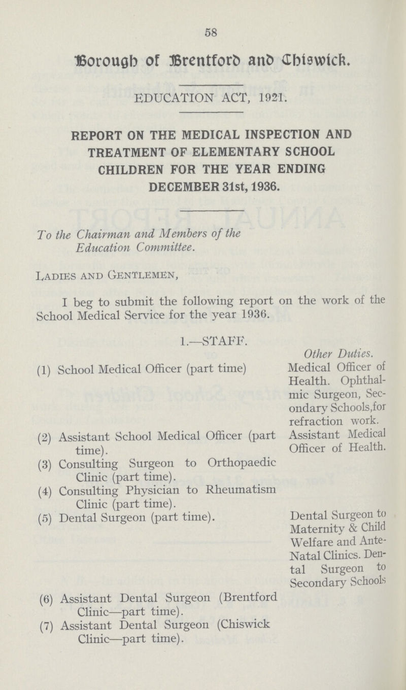 58 Borough of Brentford and Chiswick. EDUCATION ACT, 1921. REPORT ON THE MEDICAL INSPECTION AND TREATMENT OF ELEMENTARY SCHOOL CHILDREN FOR THE YEAR ENDING DECEMBER 31st, 1936. To the Chairman and Members of the Education Committee. Ladies and Gentlemen, I beg to submit the following report on the work of the School Medical Service for the year 1936. 1.—STAFF. Other Duties. (1) School Medical Officer (part time) Medical Officer of Health. Ophthal mic Surgeon, Sec ondary Schools,for refraction work. (2) Assistant School Medical Officer (part Assistant Medical time). Officer of Health. (3) Consulting Surgeon to Orthopaedic Clinic (part time). (4) Consulting Physician to Rheumatism Clinic (part time). (5) Dental Surgeon (part time). Dental Surgeon to Maternity & Child Welfare and Ante Natal Clinics. Den tal Surgeon to Secondary Schools (6) Assistant Dental Surgeon (Brentford Clinic—part time). (7) Assistant Dental Surgeon (Chiswick Clinic—part time).