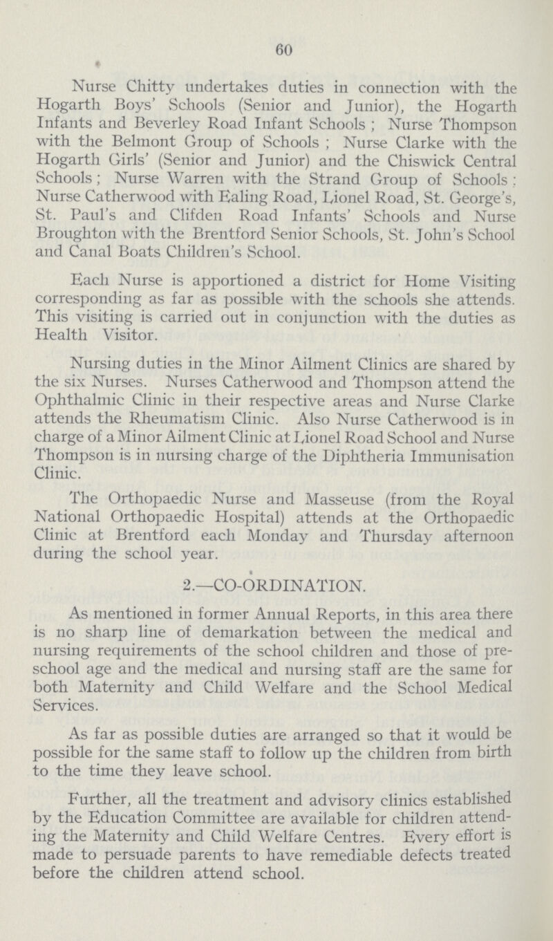 60 Nurse Chitty undertakes duties in connection with the Hogarth Boys' Schools (Senior and Junior), the Hogarth Infants and Beverley Road Infant Schools; Nurse Thompson with the Belmont Group of Schools; Nurse Clarke with the Hogarth Girls' (Senior and Junior) and the Chiswick Central Schools; Nurse Warren with the Strand Group of Schools; Nurse Catherwood with Ealing Road, Lionel Road, St. George's, St. Paul's and Clifden Road Infants' Schools and Nurse Broughton with the Brentford Senior Schools, St. John's School and Canal Boats Children's School. Each Nurse is apportioned a district for Home Visiting corresponding as far as possible with the schools she attends. This visiting is carried out in conjunction with the duties as Health Visitor. Nursing duties in the Minor Ailment Clinics are shared by the six Nurses. Nurses Catherwood and Thompson attend the Ophthalmic Clinic in their respective areas and Nurse Clarke attends the Rheumatism Clinic. Also Nurse Catherwood is in charge of a Minor Ailment Clinic at Lionel Road School and Nurse Thompson is in nursing charge of the Diphtheria Immunisation Clinic. The Orthopaedic Nurse and Masseuse (from the Royal National Orthopaedic Hospital) attends at the Orthopaedic Clinic at Brentford each Monday and Thursday afternoon during the school year. 2.—CO-ORDINATION. As mentioned in former Annual Reports, in this area there is no sharp line of demarkation between the medical and nursing requirements of the school children and those of pre school age and the medical and nursing staff are the same for both Maternity and Child Welfare and the School Medical Services. As far as possible duties are arranged so that it would be possible for the same staff to follow up the children from birth to the time they leave school. Further, all the treatment and advisory clinics established by the Education Committee are available for children attend ing the Maternity and Child Welfare Centres. Every effort is made to persuade parents to have remediable defects treated before the children attend school.