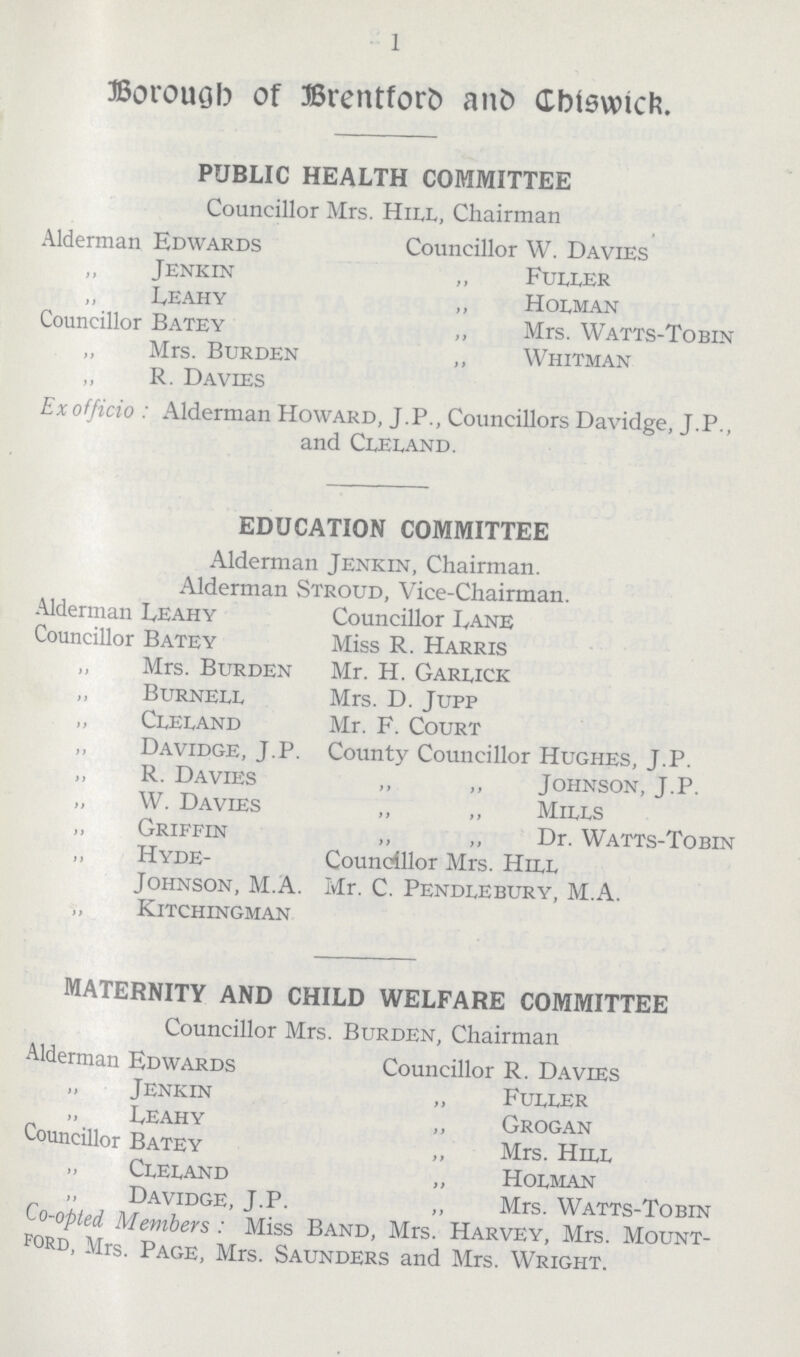 1 Borough of Brentford and Chiswick. PUBLIC HEALTH COMMITTEE Councillor Mrs. Hill, Chairman Alderman Edwards Councillor W. Davies „ Jenkin „ Fuller „ Leahy ,, Holman Councillor Batey ,, Mrs. Watts-Tobin „ Mrs. Burden ,, Whitman „ R. Davies Exofficio: Alderman Howard, J.P., Councillors Davidge, J.P., and Cleland. EDUCATION COMMITTEE Alderman Jenkin, Chairman. Alderman Stroud, Vice-Chairman. Alderman Leahy Councillor Lane Councillor Batey Miss R. Harris „ Mrs. Burden Mr. H. Garlick „ Burnell Mrs. D. Jupp „ Cleland Mr. F. Court ,, Davidge, J.P. County Councillor Hughes, J.P. „ R. Davies ,, ,, Johnson, J.P. „ W. Davies ,, ,, Mills „ Griffin ,, „ Dr. Watts-Tobin „ Hyde- Councillor Mrs. Hill Johnson, M.A. Mr. C. Pendlebury, M.A. KlTCHINGMAN MATERNITY AND CHILD WELFARE COMMITTEE Councillor Mrs. Burden, Chairman Alderman Edwards Councillor R. Davies „ Jenkin „ Fuller „ Leahy ,, Grogan Councillor Batey ,, Mrs. Hill „ Cleland „ Holman „ Davidge, J.P. „ Mrs. Watts-Tobin Co-opted Members : Miss Band, Mrs. Harvey, Mrs. Mount ford, Mrs. Page, Mrs. Saunders and Mrs. Wright.