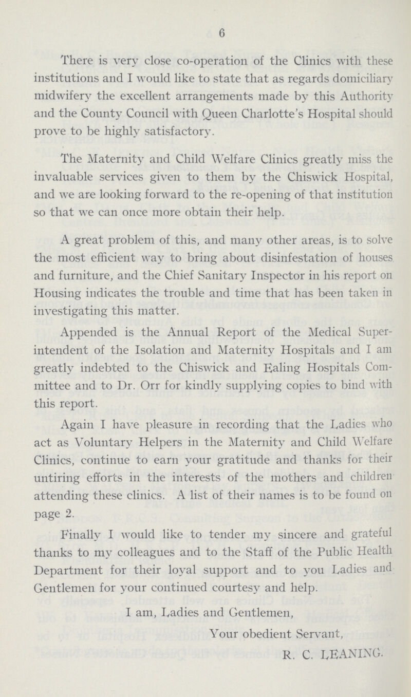 6 There is very close co-operation of the Clinics with these institutions and I would like to state that as regards domiciliary midwifery the excellent arrangements made by this Authority and the County Council with Queen Charlotte's Hospital should prove to be highly satisfactory. The Maternity and Child Welfare Clinics greatly miss the invaluable services given to them by the Chiswick Hospital, and we are looking forward to the re-opening of that institution so that we can once more obtain their help. A great problem of this, and many other areas, is to solve the most efficient way to bring about disinfestation of houses and furniture, and the Chief Sanitary Inspector in his report on Housing indicates the trouble and time that has been taken in investigating this matter. Appended is the Annual Report of the Medical Super intendent of the Isolation and Maternity Hospitals and I am greatly indebted to the Chiswick and Ealing Hospitals Com mittee and to Dr. Orr for kindly supplying copies to bind with this report. Again I have pleasure in recording that the Ladies who act as Voluntary Helpers in the Maternity and Child Welfare Clinics, continue to earn your gratitude and thanks for their untiring efforts in the interests of the mothers and children attending these clinics. A list of their names is to be found on page 2. Finally I would like to tender my sincere and grateful thanks to my colleagues and to the Staff of the Public Health Department for their loyal support and to you Ladies and Gentlemen for your continued courtesy and help. i am, Ladies and Gentlemen, Your obedient Servant, r. c. leaning.