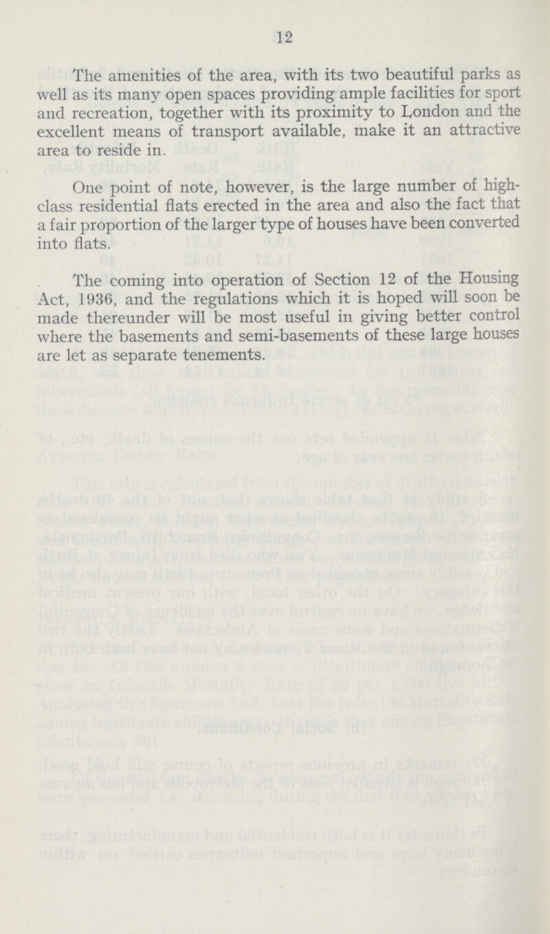 12 The amenities of the area, with its two beautiful parks as well as its many open spaces providing ample facilities for sport and recreation, together with its proximity to London and the excellent means of transport available, make it an attractive area to reside in. One point of note, however, is the large number of high class residential flats erected in the area and also the fact that a fair proportion of the larger type of houses have been converted into flats. The coming into operation of Section 12 of the Housing Act, 1936, and the regulations which it is hoped will soon be made thereunder will be most useful in giving better control where the basements and semi-basements of these large houses are let as separate tenements.