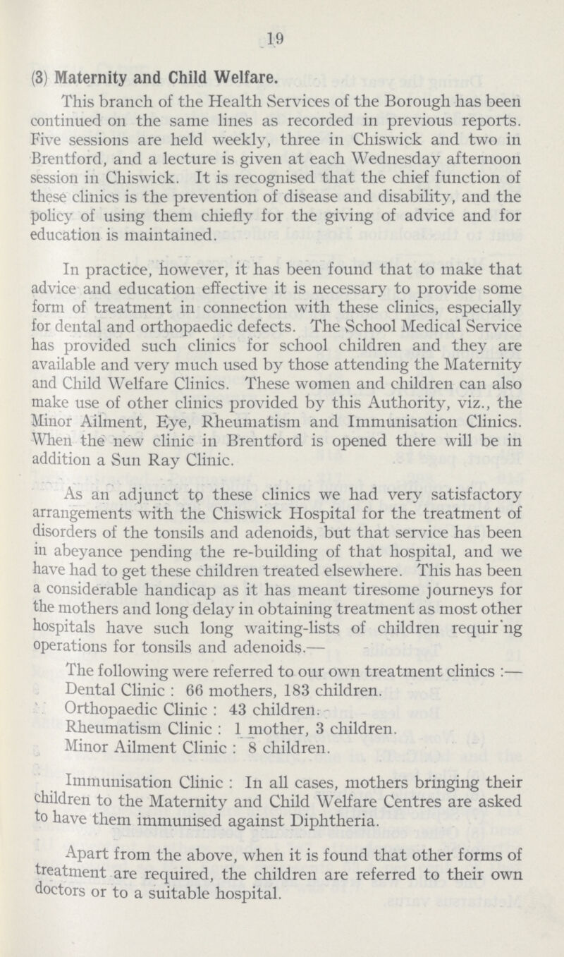 19 (3) Maternity and Child Welfare. This branch of the Health Services of the Borough has been continued on the same lines as recorded in previous reports. Five sessions are held weekly, three in Chiswick and two in Brentford, and a lecture is given at each Wednesday afternoon session in Chiswick. It is recognised that the chief function of these clinics is the prevention of disease and disability, and the policy of using them chiefly for the giving of advice and for education is maintained. In practice, however, it has been found that to make that advice and education effective it is necessary to provide some form of treatment in connection with these clinics, especially for dental and orthopaedic defects. The School Medical Service has provided such clinics for school children and they are available and very much used by those attending the Maternity and Child Welfare Clinics. These women and children can also make use of other clinics provided by this Authority, viz., the Minor Ailment, Eye, Rheumatism and Immunisation Clinics. When the new clinic in Brentford is opened there will be in addition a Sun Ray Clinic. As an adjunct tp these clinics we had very satisfactory arrangements with the Chiswick Hospital for the treatment of disorders of the tonsils and adenoids, but that service has been in abeyance pending the re-building of that hospital, and we have had to get these children treated elsewhere. This has been a considerable handicap as it has meant tiresome journeys for the mothers and long delay in obtaining treatment as most other hospitals have such long waiting-lists of children requir'ng operations for tonsils and adenoids.— The following were referred to our own treatment clinics:— Dental Clinic : 66 mothers, 183 children. Orthopaedic Clinic: 43 children. Rheumatism Clinic: 1 mother, 3 children. Minor Ailment Clinic: 8 children. Immunisation Clinic: In all cases, mothers bringing their children to the Maternity and Child Welfare Centres are asked to have them immunised against Diphtheria. Apart from the above, when it is found that other forms of treatment are required, the children are referred to their own doctors or to a suitable hospital.