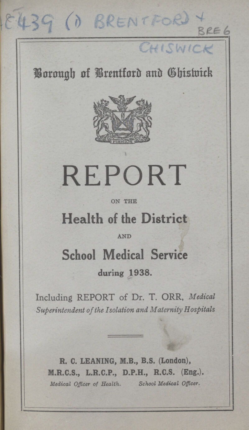 CHISWICK Borough of Brentford and Chiswick REPORT on the Health of the District and School Medical Service during 1938. Including REPORT of Dr. T. ORR, Medical Superintendent of the Isolation and Maternity Hospitals R. C. LEANING, M.B., B.S. (London), M.R.C.S., L.R.C.P., D.P.H., R.C.S. (Eng.). Medical Officer of Health. School Medical Officer.