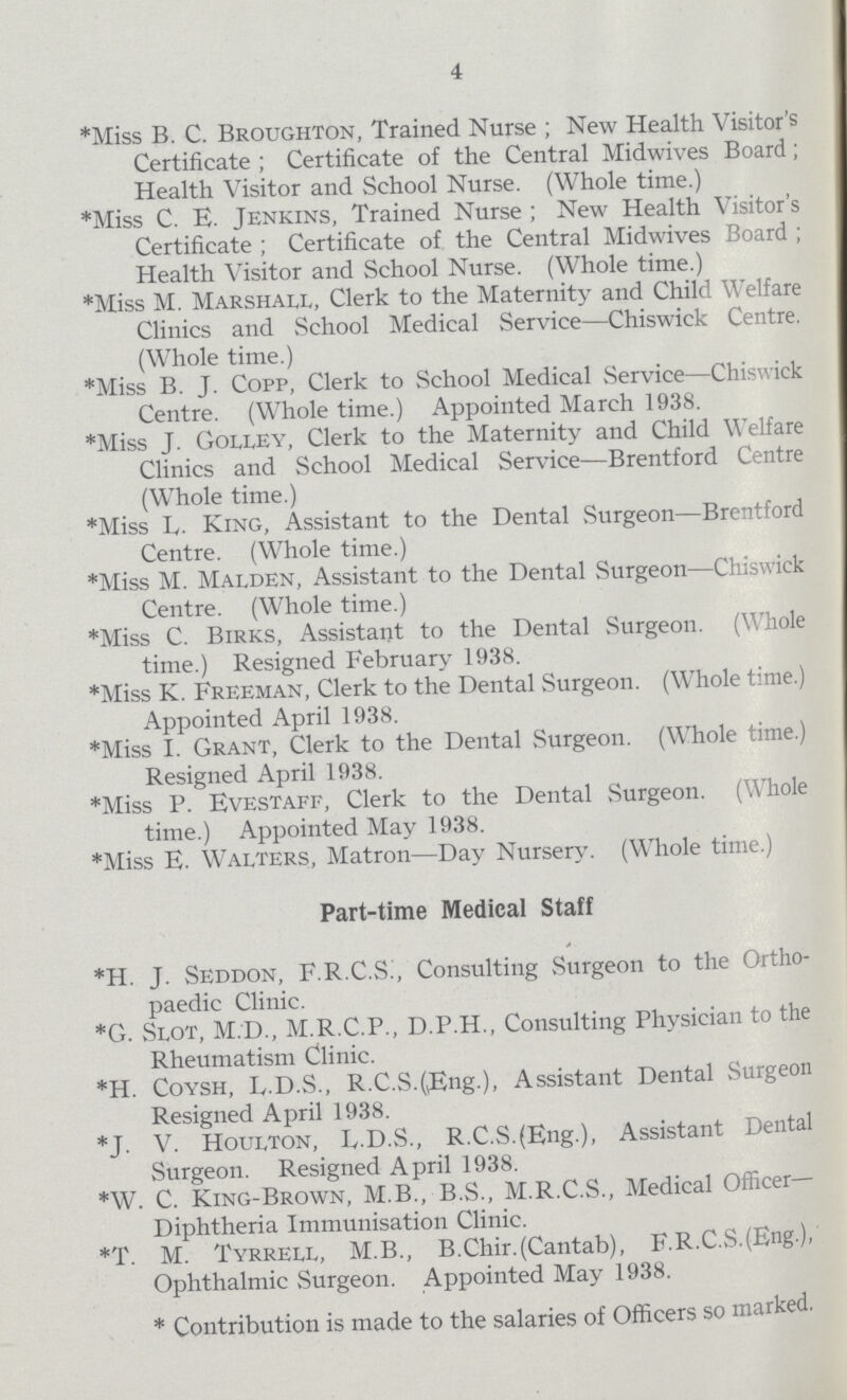 4 *Miss B. C. Broughton, Trained Nurse ; New Health Visitor's Certificate ; Certificate of the Central Midwives Board; Health Visitor and School Nurse. (Whole time.) *Miss C. E. Jenkins, Trained Nurse ; New Health Visitor's Certificate ; Certificate of the Central Midwives Board ; Health Visitor and School Nurse. (Whole time.) *Miss M. Marshall, Clerk to the Maternity and Child Welfare Clinics and School Medical Service—Chiswick Centre. (Whole time.) *Miss B. J. Copp, Clerk to School Medical Service—Chiswick Centre. (Whole time.) Appointed March 1938. *Miss J. Golley, Clerk to the Maternity and Child Welfare Clinics and School Medical Service—Brentford Centre (Whole time.) *Miss L. King, Assistant to the Dental Surgeon—Brentford Centre. (Whole time.) *Miss M. Malden, Assistant to the Dental Surgeon—Chiswick Centre. (Whole time.) *Miss C. Birks, Assistant to the Dental Surgeon. (Whole time.) Resigned February 1938. *Miss K. Freeman, Clerk to the Dental Surgeon. (Whole time.) Appointed April 1938. *Miss I. Grant, Clerk to the Dental Surgeon. (Whole time.) Resigned April 1938. *Miss P. Evestaff, Clerk to the Dental Surgeon. (Whole time.) Appointed May 1938. *Miss E. Walters, Matron—Day Nursery. (Whole time.) Part-time Medical Staff *H. J. Seddon, F.R.C.S:, Consulting Surgeon to the Ortho paedic Clinic. *G. Slot, M.D., M.R.C.P., D.P.H., Consulting Physician to the Rheumatism Clinic. *H. Coysh, E.D.S., R.C.S.(Eng.), Assistant Dental Surgeon Resigned April 1938. *J. V. Houlton, E.D.S., R.C.S.(Eng.), Assistant Dental Surgeon. Resigned April 1938. *W. C. King-Brown, M.B., B.S., M.R.C.S., Medical Officer- Diphtheria Immunisation Clinic. *T. M. Tyrrell, M.B., B.Chir. (Cantab), F.R.C.S.(Eng.), Ophthalmic Surgeon. Appointed May 1938. * Contribution is made to the salaries of Officers so marked.