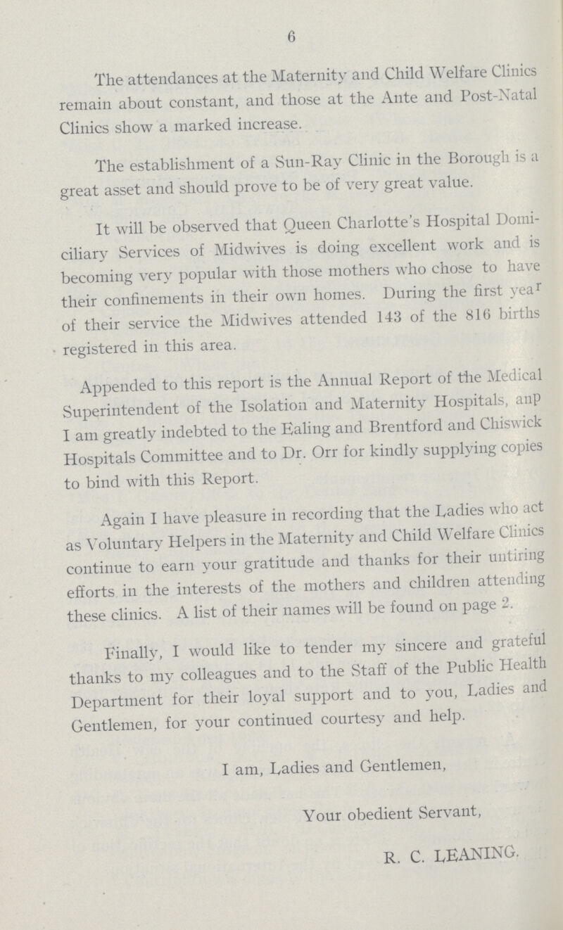 6 The attendances at the Maternity and Child Welfare Clinics remain about constant, and those at the Ante and Post-Natal Clinics show a marked increase. The establishment of a Sun-Ray Clinic in the Borough is a great asset and should prove to be of very great value. It will be observed that Queen Charlotte's Hospital Domi ciliary Services of Midwives is doing excellent work and is becoming very popular with those mothers who chose to have their confinements in their own homes. During the first year of their service the Midwives attended 143 of the 816 births registered in this area. Appended to this report is the Annual Report of the Medical Superintendent of the Isolation and Maternity Hospitals, anp I am greatly indebted to the Ealing and Brentford and Chiswick Hospitals Committee and to Dr. Orr for kindly supplying copies to bind with this Report. Again I have pleasure in recording that the Ladies who act as Voluntary Helpers in the Maternity and Child Welfare Clinics continue to earn your gratitude and thanks for their untiring efforts in the interests of the mothers and children attending these clinics. A list of their names will be found on page 2. Finally, I would like to tender my sincere and grateful thanks to my colleagues and to the Staff of the Public Health Department for their loyal support and to you, Dadies and Gentlemen, for your continued courtesy and help. I am, Dadies and Gentlemen, Your obedient Servant, R. C. LEANING.