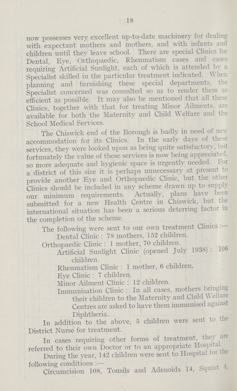 18 now possesses very excellent up-to-date machinery for dealing with expectant mothers and mothers, and with infants and children until they leave school. There are special Clinics for Dental, Eye, Orthopaedic, Rheumatism cases and cases requiring Artificial Sunlight, each of which is attended by a Specialist skilled in the particular treatment indicated. When planning and furnishing these special departments, the Specialist concerned was consulted so as to render them as efficient as possible. It may also be mentioned that all these Clinics, together with that for treating Minor Ailments, are available for both the Maternity and Child Welfare and the School Medical Services. The Chiswick end of the Borough is badly in need of new accommodation for its Clinics. In the early days of these services, they were looked upon as being quite satisfactory, but fortunately the value of these services is now being appreciated, so more adequate and hygienic space is urgently needed. For a district of this size it is perhaps unnecessary at present to provide another Eye and Orthopaedic Clinic, but the other Clinics should be included in any scheme drawn up to supply our minimum requirements. Actually, plans have been submitted for a new Health Centre in Chiswick, but the international situation has been a serious deterring factor in the completion of the scheme. The following were sent to our own treatment Clinics :— Dental Clinic : 78 mothers, 152 children. Orthopaedic Clinic : 1 mother, 70 children. Artificial Sunlight Clinic (opened July 1938) : 106 children. Rheumatism Clinic : 1 mother, 6 children. Eye Clinic : 7 children. Minor Ailment Clinic 12 children. Immunisation Clinic : In all cases, mothers bringing their children to the Maternity and Child Welfare Centres are asked to have them immunised against Diphtheria. In addition to the above, 5 children were sent to the District Nurse for treatment. In cases requiring other forms of treatment, they are referred to their own Doctor or to an appropriate Hospital. During the year, 142 children were sent to Hospital for the following conditions :— Circumcision 108, Tonsils and Adenoids 14, Squint 4,