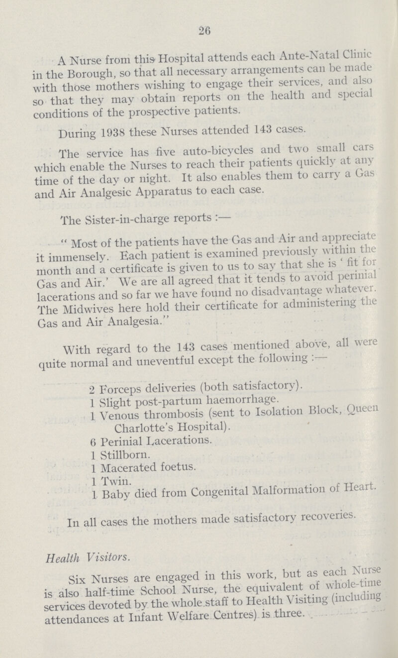 26 A Nurse from this Hospital attends each Ante-Natal Clinic in the Borough, so that all necessary arrangements can be made with those mothers wishing to engage their services, and also so that they may obtain reports on the health and special conditions of the prospective patients. During 1938 these Nurses attended 143 cases. The service has five auto-bicycles and two small cars which enable the Nurses to reach their patients quickly at any time of the day or night. It also enables them to carry a Gas and Air Analgesic Apparatus to each case. The Sister-in-charge reports:— Most of the patients have the Gas and Air and appreciate it immensely. Each patient is examined previously within the month and a certificate is given to us to say that she is ' fit for Gas and Air.' We are all agreed that it tends to avoid perinial lacerations and so far we have found no disadvantage whatever. The Midwives here hold their certificate for administering the Gas and Air Analgesia. With regard to the 143 cases mentioned above, all were quite normal and uneventful except the following:— 2 Forceps deliveries (both satisfactory). 1 Slight post-partum haemorrhage. 1 Venous thrombosis (sent to Isolation Block, Queen Charlotte's Hospital). 6 Perinial Lacerations. 1 Stillborn. 1 Macerated foetus. 1 Twin. 1 Baby died from Congenital Malformation of Heart. In all cases the mothers made satisfactory recoveries. Health Visitors. Six Nurses are engaged in this work, but as each Nurse is also half-time School Nurse, the equivalent of whole-time services devoted by the whole staff to Health Visiting (including attendances at Infant Welfare Centres) is three.