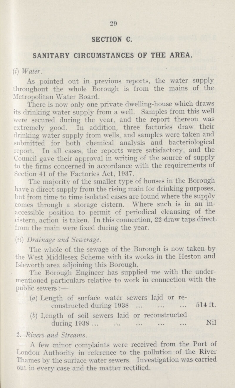 29 SECTION C. SANITARY CIRCUMSTANCES OF THE AREA. (i) Water. As pointed out in previous reports, the water supply throughout the whole Borough is from the mains of the Metropolitan Water Board. There is now only one private dwelling-house which draws its drinking water supply from a well. Samples from this well were secured during the year, and the report thereon was extremely good. In addition, three factories draw their drinking water supply from wells, and samples were taken and submitted for both chemical analysis and bacteriological report. In all cases, the reports were satisfactory, and the Council gave their approval in writing of the source of supply to the firms concerned in accordance with the requirements of Section 41 of the Factories Act, 1937. The majority of the smaller type of houses in the Borough have a direct supply from the rising main for drinking purposes, hut from time to time isolated cases are found where the supply comes through a storage cistern. Where such is in an in accessible position to permit of periodical cleansing of the cistern, action is taken. In this connection, 22 draw taps direct from the main were fixed during the year. (ii) Drainage and Sewerage. The whole of the sewage of the Borough is now taken by the West Middlesex Scheme with its works in the Heston and Isleworth area adjoining this Borough. The Borough Engineer has supplied me with the under mentioned particulars relative to work in connection with the public sewers:— (a) Length of surface water sewers laid or re¬ constructed during 1938 ... ... ... 514 ft. (b) Length of soil sewers laid or reconstructed during 1938 Nil 2. Rivers and Streams. A few minor complaints were received from the Port of London Authority in reference to the pollution of the River Thames by the surface water sewers. Investigation was carried out in every ease and the matter rectified.