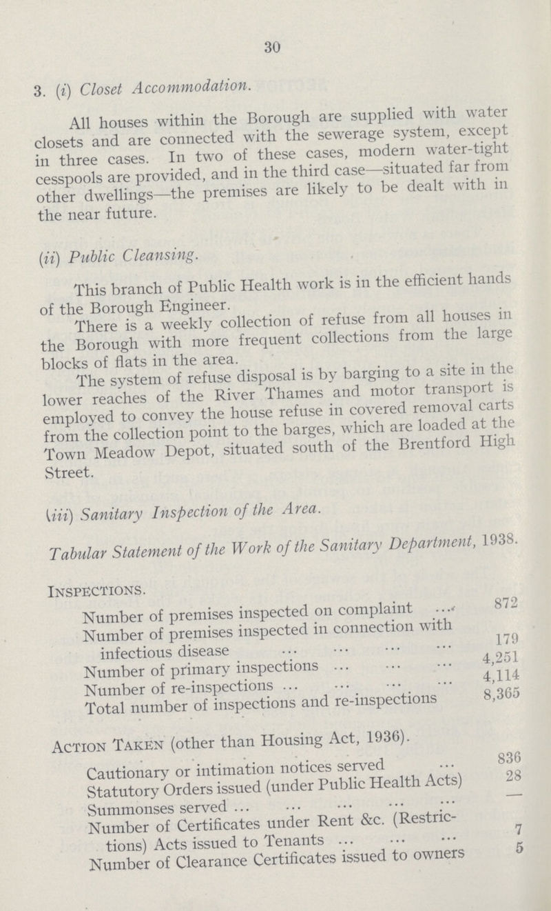 30 3. (i) Closet Accommodation. All houses within the Borough are supplied with water closets and are connected with the sewerage system, except in three cases. In two of these cases, modern water-tight cesspools are provided, and in the third case—situated far from other dwellings—the premises are likely to be dealt with in the near future. (ii) Public Cleansing. This branch of Public Health work is in the efficient hands of the Borough Engineer. There is a weekly collection of refuse from all houses in the Borough with more frequent collections from the large blocks of flats in the area. The system of refuse disposal is by barging to a site in the lower reaches of the River Thames and motor transport is employed to convey the house refuse in covered removal carts from the collection point to the barges, which are loaded at the Town Meadow Depot, situated south of the Brentford High Street. (iii) Sanitary Inspection of the Area. Tabular Statement of the Work of the Sanitary Department, 1938. Inspections. Number of premises inspected on complaint 872 Number of premises inspected in connection with infectious disease 179 Number of primary inspections 4,251 Number of re-inspections 4,114 Total number of inspections and re-inspections 8,365 Action Taken (other than Housing Act, 1936). Cautionary or intimation notices served 836 Statutory Orders issued (under Public Health Acts) 28 Summonses served - Number of Certificates under Rent &c. (Restric tions) Acts issued to Tenants 7 Number of Clearance Certificates issued to owners 5
