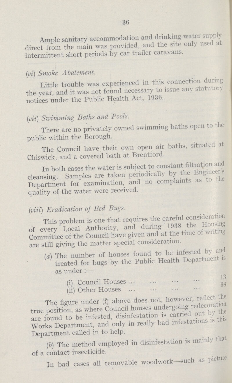 36 Ample sanitary accommodation and drinking water supply direct from the main was provided, and the site only used at intermittent short periods by car trailer caravans. (vi) Smoke Abatement. Little trouble was experienced in this connection during the year, and it was not found necessary to issue any statutory notices under the Public Health Act, 1936. (vii) Swimming Baths and. Pools. There are no privately owned swimming baths open to the public within the Borough. The Council have their own open air baths, situated at Chiswick, and a covered bath at Brentford. In both cases the water is subject to constant filtration and cleansing. Samples are taken periodically by the Engineer's Department for examination, and no complaints as to the quality of the water were received. (viii) Eradication of Bed Bugs. This problem is one that requires the careful consideration of every Local Authority, and during 1938 the Housing Committee of the Council have given and at the time of writing are still giving the matter special consideration. (a) The number of houses found to be infested by and treated for bugs by the Public Health Department is as under:— (i) Council Houses 3 (ii) Other Houses 68 The figure under (i) above does not, however, reflect the true position, as where Council houses undergoing redecoration are found to be infested, disinfestation is carried out by the Works Department, and only in really bad infestations is this Department called in to help. (b) The method employed in disinfestation is mainly that of a contact insecticide. In bad cases all removable woodwork—such as picture