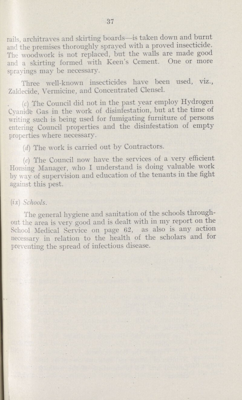 37 rails, architraves and skirting boards—is taken down and burnt and the premises thoroughly sprayed with a proved insecticide. The woodwork is not replaced, but the walls are made good and a skirting formed with Keen's Cement. One or more sprayings may be necessary. Three well-known insecticides have been used, viz., Zaldecide, Vermieine, and Concentrated Clensel. (c) The Council did not in the past year employ Hydrogen Cyanide Gas in the work of disinfestation, but at the time of writing such is being used for fumigating furniture of persons entering Council properties and the disinfestation of empty properties where necessary. (d) The work is carried out by Contractors. (e) The Council now have the services of a very efficient Housing Manager, who I understand is doing valuable work by way of supervision and education of the tenants in the fight against this pest. (ix) Schools. The general hygiene and sanitation of the schools through out the area is very good and is dealt with in my report on the School Medical Service on page 62, as also is any action necessary in relation to the health of the scholars and for preventing the spread of infectious disease.