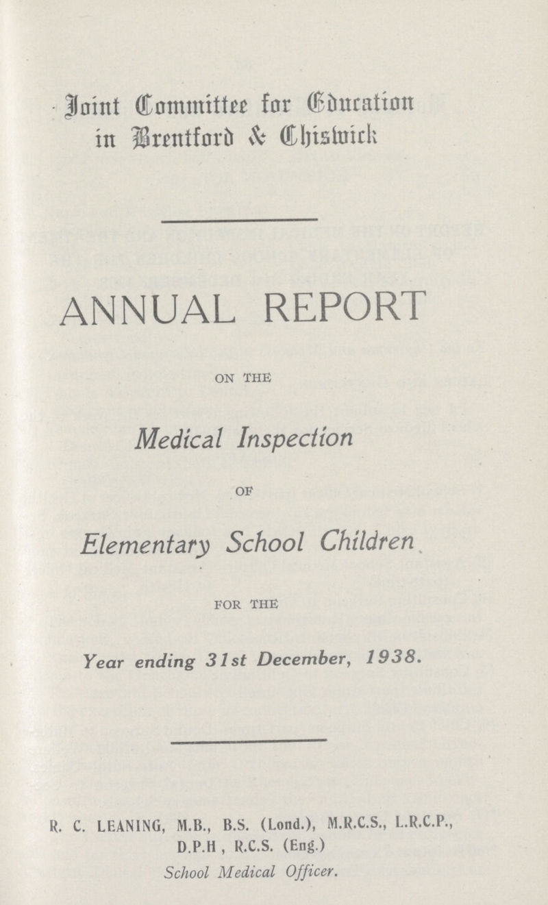 Joint Committee for Education in Brentford & Chiswick ANNUAL REPORT ON THE Medical Inspection OF Elementary School Children FOR THE Year ending 31st December, 1938. R. C. LEANING, M.B., B.S. (Lond.), M.R.C.S., L.R.C.P., D.P.H , R.C.S. (Eng.) School Medical Officer.