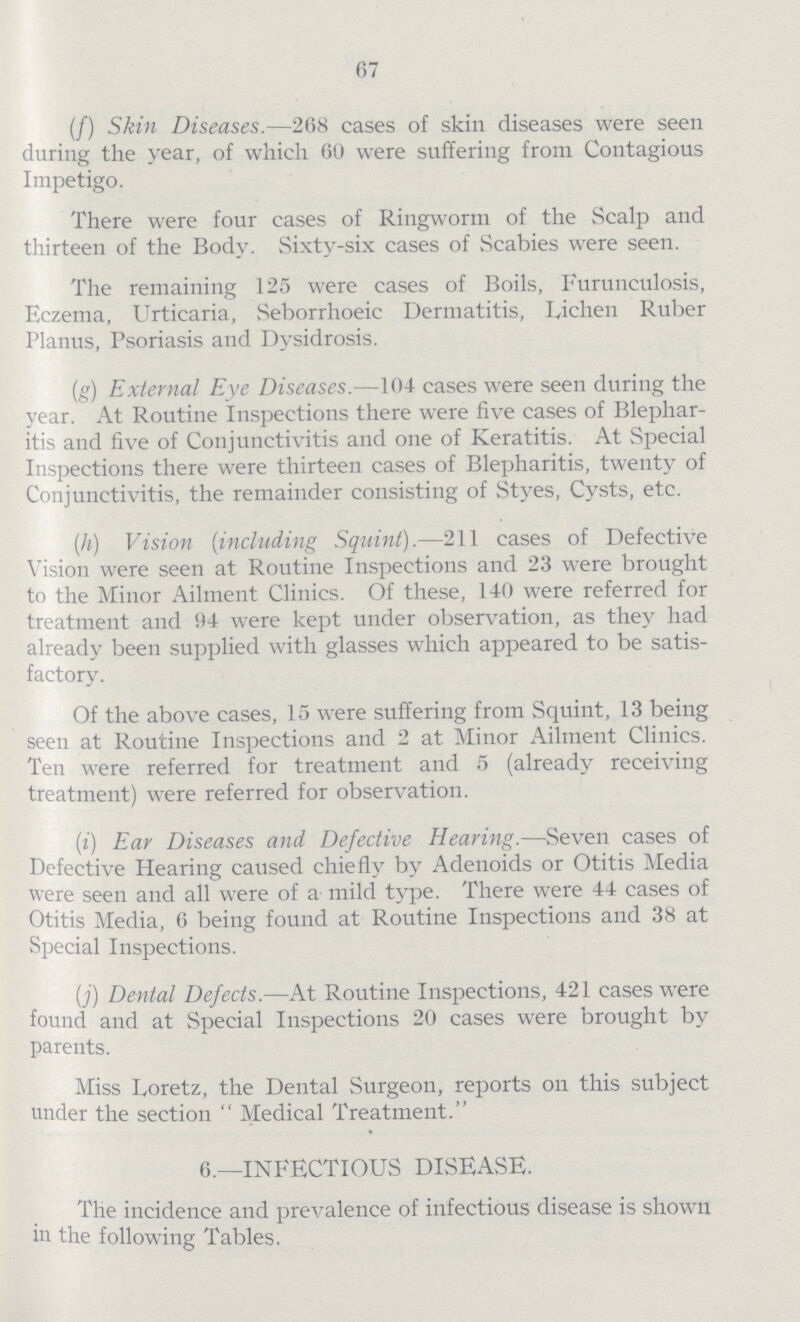 67 (f) Skin Diseases.—268 cases of skin diseases were seen during the year, of which 60 were suffering from Contagious Impetigo. There were four cases of Ringworm of the Scalp and thirteen of the Body. Sixty-six cases of Scabies were seen. The remaining 125 were cases of Boils, Furunculosis, Eczema, Urticaria, Seborrhoeic Dermatitis, Lichen Ruber Planus, Psoriasis and Dysidrosis. (g) External Eye Diseases.—104 cases were seen during the year. At Routine inspections there were five cases of Blephar itis and five of Conjunctivitis and one of Keratitis. At Special Inspections there were thirteen cases of Blepharitis, twenty of Conjunctivitis, the remainder consisting of Styes, Cysts, etc. (h) Vision (including Squint).—211 cases of Defective Vision were seen at Routine Inspections and 23 were brought to the Minor Ailment Clinics. Of these, 140 were referred for treatment and 94 were kept under observation, as they had already been supplied with glasses which appeared to be satis factory. Of the above cases, 15 were suffering from Squint, 13 being seen at Routine Inspections and 2 at Minor Ailment Clinics. Ten were referred for treatment and 5 (already receiving treatment) were referred for observation. (i) Ear Diseases and Defective Hearing.—Seven cases of Defective Hearing caused chiefly by Adenoids or Otitis Media were seen and all were of a mild type. There were 44 cases of Otitis Media, 6 being found at Routine Inspections and 38 at Special Inspections. (j) Dental Defects.—At Routine Inspections, 421 cases were found and at Special Inspections 20 cases were brought by parents. Miss Loretz, the Dental Surgeon, reports on this subject under the section Medical Treatment 6.—INFECTIOUS DISEASE. The incidence and prevalence of infectious disease is shown in the following Tables.
