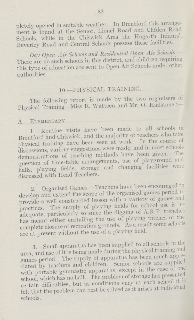 82 pletely opened in suitable weather. In Brentford this arrange ment is found at the Senior, Lionel Road and Clifden Road Schools, while in the Chiswick Area the Hogarth Infants', Beverley Road and Central Schools possess these facilities. Day Open Air Schools and Residential Open Air Schools.— There are no such schools in this district, and children requiring this type of education are sent to Open Air Schools under other authorities. 10.—PHYSICAL TRAINING. The following report is made by the two organisers of Physical Training—Miss E. Watteeu and Mr. O. Hailstone:— A. Elementary. 1. Routine visits have been made to all schools in Brentford and Chiswick, and the majority of teachers who take physical training have been seen at work. In the course of discussions, various suggestions were made, and in most schools demonstrations of teaching methods have been given. The question of time-table arrangetnents, use of playground and halls, playing fields, storage and changing facilities were discussed with Head Teachers. 2. Organised Games.—Teachers have been encouraged to develop and extend the scope of the organised games period to provide a well constructed lesson with a variety of games and practices. The supply of playing fields for school use is in adequate, particularly so since the digging of A.R.P. trenches has meant either curtailing the use of playing pitches or the complete closure of recreation grounds. As a result some schools are at present without the use of a playing field. 3. Small apparatus has been supplied to all schools in the area, and use of it is being made during the physical training and games period. The supply of apparatus has been much appre ciated by teachers and children. Senior schools are supplied with portable gymnastic apparatus, except in the case of one school, which has no hall. The problem of storage has presented certain difficulties, but as conditions vary at each school it is felt that the problem can best be solved as it arises at individual schools.