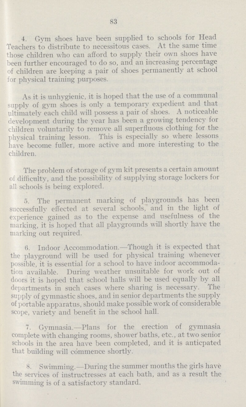 83 4. Gym shoes have been supplied to schools for Head Teachers to distribute to necessitous cases. At the same time those children who can afford to supply their own shoes have been further encouraged to do so, and an increasing percentage of children are keeping a pair of shoes permanently at school for physical training purposes. As it is unhygienic, it is hoped that the use of a communal supply of gym shoes is only a temporary expedient and that ultimately each child will possess a pair of shoes. A noticeable development during the year has been a growing tendency for children voluntarily to remove all superfluous clothing for the physical training lesson. This is especially so where lessons have become fuller, more active and more interesting to the children. The problem of storage of gym kit presents a certain amount of difficulty, and the possibility of supplying storage lockers for all schools is being explored. 5. The permanent marking of playgrounds has been successfully effected at several schools, and in the light of experience gained as to the expense and usefulness of the marking, it is hoped that all playgrounds will shortly have the marking out required. 6. Indoor Accommodation.—Though it is expected that the playground will be used for physical training whenever possible, it is essential for a school to have indoor accommoda tion available. During weather unsuitable for work out of doors it is hoped that school halls will be used equally by all departments in such cases where sharing is necessary. The supply of gymnastic shoes, and in senior departments the supply of portable apparatus, should make possible work of considerable scope, variety and benefit in the school hall. 7. Gymnasia.—Plans for the erection of gymnasia complete with changing rooms, shower baths, etc., at two senior schools in the area have been completed, and it is anticpated that building will commence shortly. 8. Swimming.—During the summer months the girls have the services of instructresses at each bath, and as a result the swimming is of a satisfactory standard.
