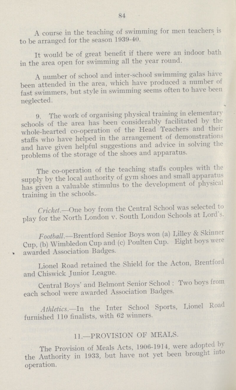 84 A course in the teaching of swimming for men teachers is to be arranged for the season 1939-40. It would be of great benefit if there were an indoor bath in the area open for swimming all the year round. A number of school and inter-school swimming galas have been attended in the area, which have produced a number of fast swimmers, but style in swimming seems often to have been neglected. 9. The work of organising physical training in elementary schools of the area has been considerably facilitated by the whole-hearted co-operation of the Head Teachers and their staffs who have helped in the arrangement of demonstrations and have given helpful suggestions and advice in solving the problems of the storage of the shoes and apparatus. The co-operation of the teaching staffs couples with the supply by the local authority of gym shoes and small apparatus has given a valuable stimulus to the development of physical training in the schools. Cricket.—One boy from the Central School was selected to play for the North London v. South London Schools at Lord's. Football.—Brentford Senior Boys won (a) Lilley & Skinner Cup, (b) Wimbledon Cup and (c) Poulten Cup. Eight boys were » awarded Association Badges. Lionel Road retained the Shield for the Acton, Brentford and Chiswick Junior League. Central Boys' and Belmont Senior School: Two boys from each school were awarded Association Badges. Athletics.—In the Inter School Sports, Lionel Road furnished 110 finalists, with 62 winners. 11.—PROVISION OF MEALS. The Provision of Meals Acts, 1906-1914, were adopted by the Authority in 1933, but have not yet been brought into operation.