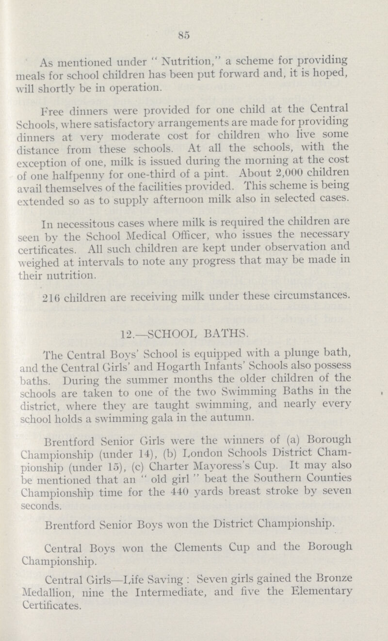 85 As mentioned under Nutrition, a scheme for providing meals for school children has been put forward and, it is hoped, will shortly be in operation. Free dinners were provided for one child at the Central Schools, where satisfactory arrangements are made for providing dinners at very moderate cost for children who live some distance from these schools. At all the schools, with the exception of one, milk is issued during the morning at the cost of one halfpenny for one-third of a pint. About 2,000 children avail themselves of the facilities provided. This scheme is being extended so as to supply afternoon milk also in selected cases. In necessitous cases where milk is required the children are seen by the School Medical Officer, who issues the necessary certificates. All such children are kept under observation and weighed at intervals to note any progress that may be made in their nutrition. 216 children are receiving milk under these circumstances. 12.—SCHOOL BATHS. The Central Boys' School is equipped with a plunge bath, and the Central Girls' and Hogarth Infants' Schools also possess baths. During the summer months the older children of the schools are taken to one of the two Swimming Baths in the district, where they are taught swimming, and nearly every school holds a swimming gala in the autumn. Brentford Senior Girls were the winners of (a) Borough Championship (under 14), (b) London Schools District Cham pionship (under 15), (c) Charter Mayoress's Cup. It may also be mentioned that an old girl beat the Southern Counties Championship time for the 440 yards breast stroke by seven seconds. Brentford Senior Boys won the District Championship. Central Boys won the Clements Cup and the Borough Championship. Central Girls—life Saving: Seven girls gained the Bronze Medallion, nine the Intermediate, and five the Elementary Certificates.